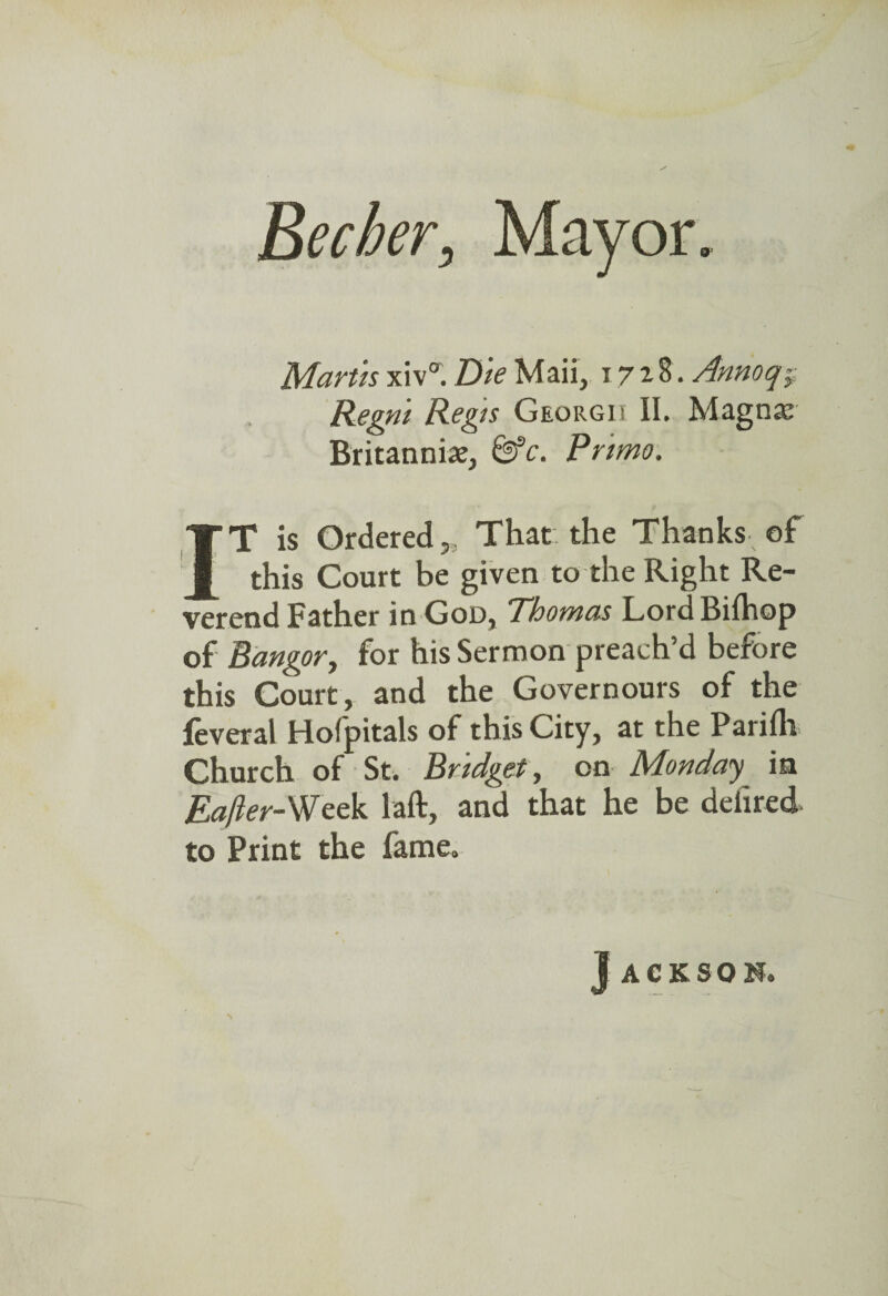 Becher, Mayor. Martis xiv°. Die Mail, 1728. Annoq~y Regm Regis Georgii II. Magnae Britannia;, &c. Pnmo. IT is Ordered„ That the Thanks of this Court be given to the Right Re¬ verend Father in God, Thomas LordBifhop of Bangor, for his Sermon preach’d before this Court, and the Governours of the feveral Hofpitals of this City, at the Parifli Church of St. Bridget, on Monday in EaJIer-Week laft, and that he be deiired to Print the fame. J ACKSOM.