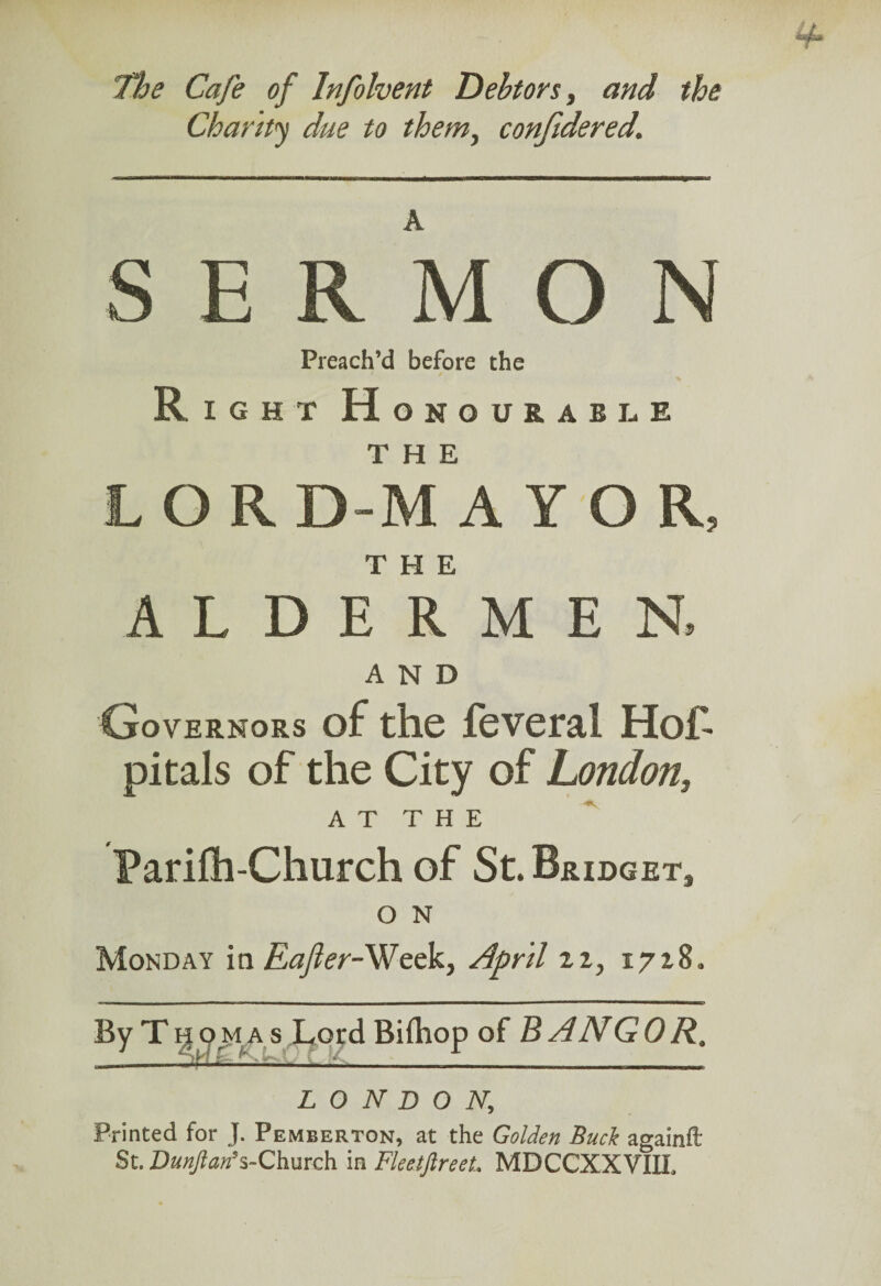 Charity due to them, confidered. SERMON Preach’d before the Right Honourable THE LOR D-M AYOR, THE ALDERMEN. AND Governors of the feveral Hof- pitals of the City of London, A T T H E Parifh-Church of St. Bridget, O N Monday in Eafer-Week, April zx, 1718. By Thomas Lord Biihop of BANGOR, LONDON, Printed for J. Pemberton, at the Golden Buck againfl: St. Da«/?«»’s-Church in Fleetftreet. MDCCXXVIII.