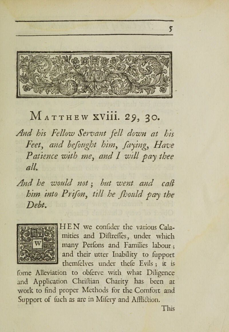 M ATT HEW xviii. 2^J 30. And his Fellow Servant fell down at his Feet, and befought him, faying, Have Patience with me, and I will pay thee alL And he would not • but went and cad him into Prifon, till he fcould pay the Debt. H E N we confider the various Cala¬ mities and Diftrefles, under which many Perfons and Families labour; and their utter Inability to fupport themfelves under thefe Evils; it is fome Alleviation to obferve with what Diligence and Application Chriftian Charity has been at work to find proper Methods for the Comfort and Support of fuch as are in Mifery and Affliftion. This