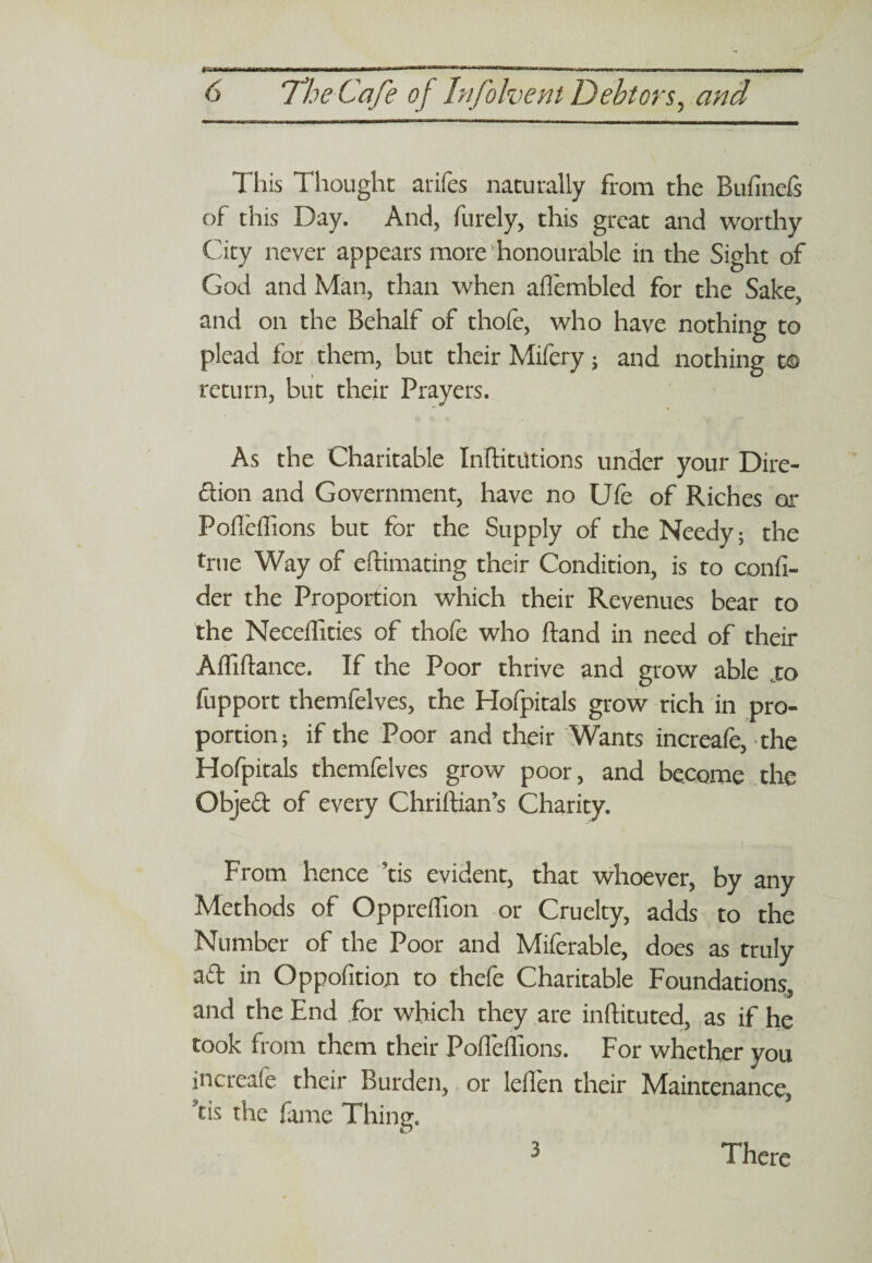 This Thought arifes naturally from the Bufinefs of this Day. And, furely, this great and worthy City never appears more honourable in the Sight of God and Man, than when aflembled for the Sake, and on the Behalf of thofe, who have nothing to plead for them, but their Mifery; and nothing t© return, but their Prayers. As the Charitable Inftitutions under your Dire¬ ction and Government, have no Ufe of Riches or Fofleffions but for the Supply of the Needy; the true Way of eftimating their Condition, is to confi- der the Proportion which their Revenues bear to the Neceffities of thofe who ftand in need of their Affiftance. If the Poor thrive and grow able .to fupport themfelves, the Hofpitals grow rich in pro¬ portion; if the Poor and their Wants increafe, the Hofpitals themfelves grow poor, and become the Objed of every Chriftian’s Charity. From hence ’tis evident, that whoever, by any Methods of Oppreflion or Cruelty, adds to the Number of the Poor and Miferable, does as truly aft in Oppofition to thefe Charitable Foundations and the End for which they are inftituted, as if he took from them their Pofleffions. For whether you increafe their Burden, or leflen their Maintenance, Ts the fame Thing. 3 There