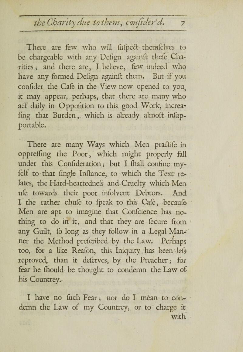 There are few who will fufped themfclves to be chargeable with any Dcfign againfl: thefe Cha¬ rities; and there are, I believe, few indeed who have any formed Defign againfl: them. But if you confider the Cafe in the View now opened to you5 it may appear, perhaps, that there arc many who a<3f daily in Oppofition to this good Work, increa- fing that Burden r which is already almofl: infiip- portable. There are many Ways which Men praftife in opprefling the Poor, which might properly fall under this Confideration; but I fliall confine my- felf to that Angle Inftance, to wdiich the Text re¬ lates, the Hard-heartednefs and Cruelty which Men ufe towards their poor infolvent Debtors. And I the rather chufe to fpeak to this Cafe, becaufe Men are apt to imagine that Confcience has no¬ thing to do in it, and that they are fecure from any Guilt, fo long as they follow in a Legal Man¬ ner the Method prefcribed by the Law. Perhaps too, for a like Reafon, this Iniquity has been lefe reproved, than it deferves, by the Preacher; for fear he fliould be thought to condemn the Law of his Countrey. I have no fuch Fear; nor do I mean to con^ demn the Law of my Countrey, or to charge it with