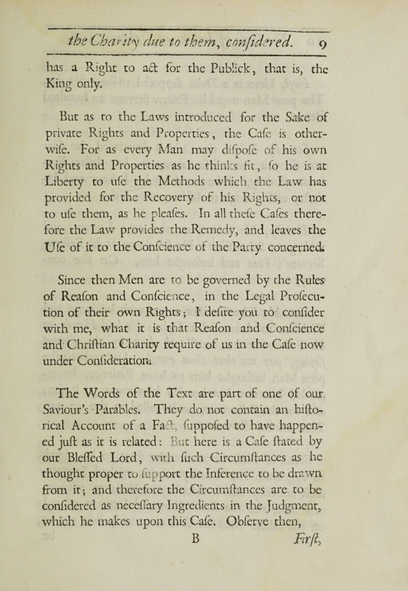 has a Right to a & for the Publick, that is, the King only. But as to the Laws introduced for the Sake of private Rights and Properties, the Cafe is other- wife. For as every Man may difpofc of his own Rights and Properties as he thinks fit, fo he is at Liberty to ufe the Methods which the Law has provided for the Recovery of his Rights, or not to ufe them, as he pleafes. In all thefe Cafes there¬ fore the Law provides the Remedy, and leaves the Ufe of it to the Confidence of the Party concerned Since then Men are to be governed by the Rules of Reafon and Confidence, in the Legal Profecu- tion of their own Rights; 1 defire you to- confider with me, what it is that Reafon and Confidence and Chriftian Charity require of us in the Cafe now under Confideratioiv, The Words of the Text are part of one of our Saviour’s Parables. They do not contain an hifto- rical Account of a Fad, fiaopofed to have happen¬ ed juft as it is related: But here is a Cafie ftated by our Blefted Lord, with fuch Circumftances as he thought proper to iupport the Inference to be drawn from it; and therefore the Circumftances are to be confidered as neceftary Ingredients in the Judgment, which he makes upon this Cafe. Obferve then, B Fir fty