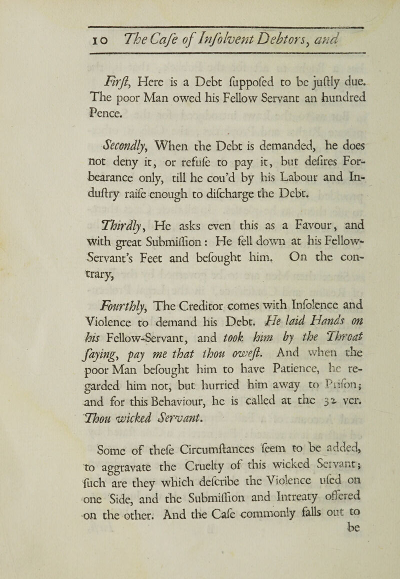 Firfi, Here is a Debt fuppofed to be juftly due. The poor Man owed his Fellow Servant an hundred Pence. Secondly, When the Debt is demanded, he does not deny it, or refufe to pay it, but defires For¬ bearance only, till he cou’d by his Labour and In- duftry raife enough to difcharge the Debt. Thirdly, He asks even this as a Favour, and with great Submiffion: He fell down at his Fellow- Servant’s Feet and befought him. On the con¬ trary, Fourthly, The Creditor comes with Infolence and Violence to demand his Debt. He laid Hands on his Fellow-Servant, and took him by the 2hrcat faying^ pay me that thou oweft. And when the poor Man befought him to have Patience, he re¬ garded him not, but hurried him away to Ptiffin.; and for this Behaviour, he is called at the 3 2. ver. Thou wicked Servant. Some of thefe Circnmftances teem to be added, to aggravate the Cruelty of this wicked Savant; fuch are they which defcribe the Violence uied on one Side, and the Submiffion and Intreaty offered on the other. And the Cafe commonly falls out to be