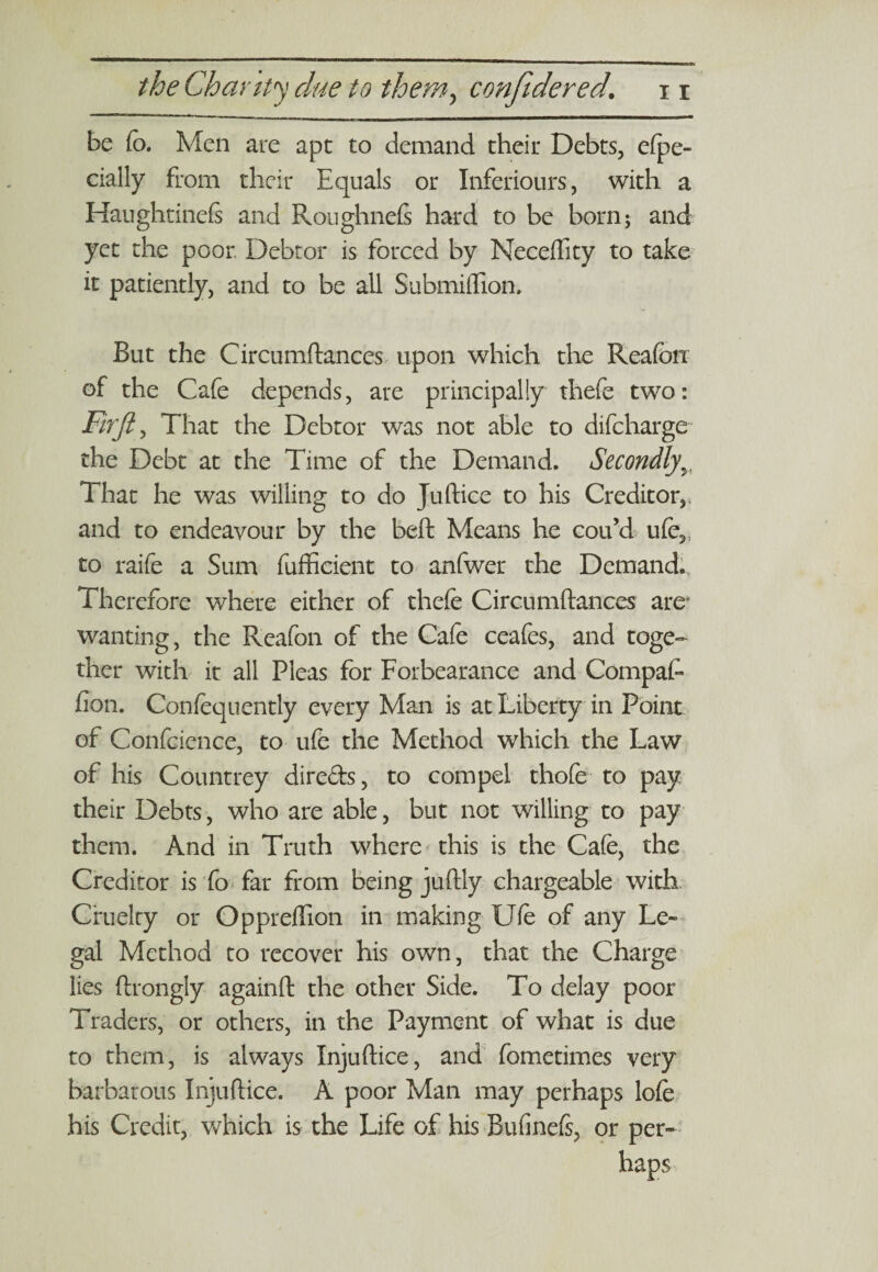 be Co. Men are apt to demand their Debts, efpe- dally from their Equals or Inferiours, with a Haughtinefi and Roughnefs hard to be born; and yet the poor. Debtor is forced by Neceffity to take it patiently, and to be all Submillion, But the Circumftances upon which the Reafon of the Cafe depends, are principally thefe two: Fir ft, That the Debtor was not able to difeharge the Debt at the Time of the Demand. Secondly5i That he was willing to do Juftice to his Creditor,, and to endeavour by the beft Means he cou’d u(e,; to raife a Sum fufficient to anfwer the Demand. Therefore where either of thefe Circumftances are' wanting, the Reafon of the Cafe ceafes, and toge¬ ther with it all Pleas for Forbearance and CompaL fion. Confequently every Man is at Liberty in Point of Confcience, to ufe the Method which the Law of his Countrey direds, to compel thofe to pay their Debts, who are able, but not willing to pay them. And in Truth where this is the Cafe, the Creditor is fo far from being juftly chargeable with Cruelty or Oppreflion in making Ufe of any Le¬ gal Method to recover his own, that the Charge lies ftrongly againft the other Side. To delay poor Traders, or others, in the Payment of what is due to them, is always Injuftice, and fometimes very barbarous Injuftice. A poor Man may perhaps lofe his Credit, which is the Life of his Bufinefs, or per¬ haps