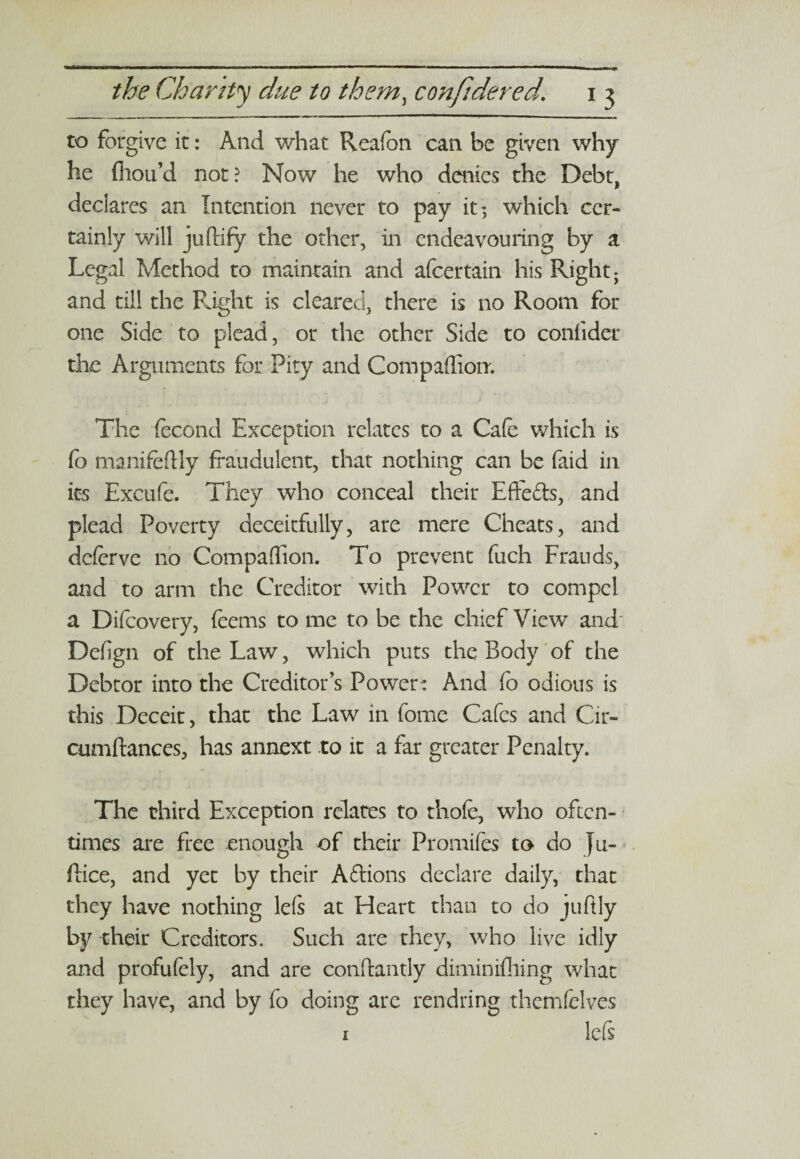 to forgive it: And what Reafen can be given why he {hou’d not? Now he who denies the Debt, declares an Intention never to pay it; which cer¬ tainly will juftify the other, in endeavouring by a Legal Method to maintain and afeertain his Right; and till the Right is cleared, there is no Room for one Side to plead, or the other Side to confider the Arguments for Pity and Companion. The fecond Exception relates to a Cafe which is fe> manifeftly fraudulent, that nothing can be faid in its Excufe. They who conceal their Effe&s, and plead Poverty deceitfully, are mere Cheats, and deferve no Companion. To prevent fuch Frauds, and to arm the Creditor with Power to compel a Difcovery, feems to me to be the chief View and Defign of the Law, which puts the Body of the Debtor into the Creditor’s Power: And (b odious is this Deceit, that the Law in feme Cafes and Cir- cumftances, has annext to it a far greater Penalty. The third Exception relates to thofe, who often¬ times are free enough of their Promifes to do Ju- ftice, and yet by their A&ions declare daily, that they have nothing lefs at Heart than to do juftly by their Creditors. Such are they, who live idly and profufely, and are conftantly diminifhing what they have, and by fo doing are rendring themfclves 1 left