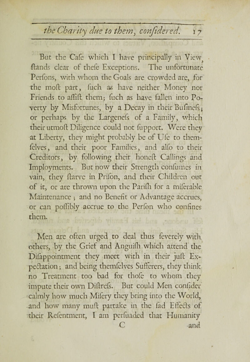 But the Cafe which I have principally in View . (lands cleat of thefe Exceptions. The unfortunate Perfons, with whom the Goals are crowded are, for the mod part, fiich as have neither Money nor Friends to affifl them; fuch as have fallen into Po¬ verty by Misfortunes, by a Decay in their Bufinefs; or perhaps by the Largenefs of a Family, which their utmoft Diligence could not fupport. Were they at Liberty, they might probably be of Ufe to them- felves, and their poor Families, and alfo to their Creditors, by following their honed Callings and Employments. But now their Strength confumes in vain, they darv.e in Prifon, and their Children out of it, or are thrown upon the Parifli for a miferable Maintenance ; and no Benefit or Advantage accrues, or can poffibly accrue to the Perfon who confines them. Men are often urged to deal thus feverely with, others, by the Grief and Anguifli which attend the Difappointment they meet with in their juft Ex¬ pedition ; and being themfelves Sufferers, they think no Treatment too bad for thofe to whom they impute their own Diftreis. But could Men confider calmly how much Mifery they bring into the World, and how many mud partake in the fed Efte&s of their Refentment, I am perfuaded that Humanity C -'and