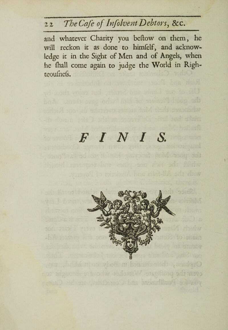 and whatever Charity you bellow on them, he will reckon it as done to himfelf, and acknow¬ ledge it in the Sight of Men and of Angels, when he fhall come again to judge the World in Righ- teoufiiels.