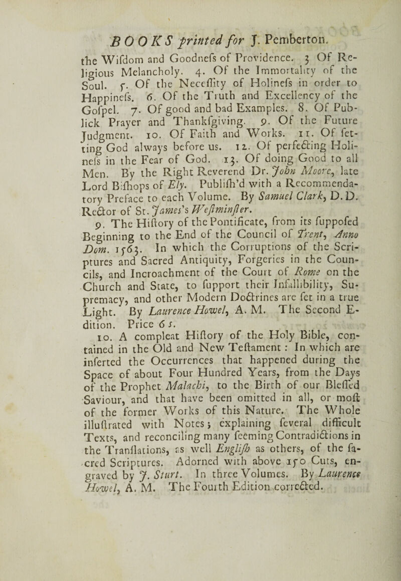BOO K S printed for J. Pemberton, the Wifdom and Goodnefs of Providence. 3 Of Re¬ ligious Melancholy. 4. Of the Immortality of the Soul. f. Of the Neccffity of Holinefs in order to Happinefs. 6. Of the Truth and Excellency of the GofpeL 7. Of good and bad Examples. 8. Of Pub- lick Prayer and Thankfgiving. 9. Of the Future Judgment. 10. Of Faith and Works, it. Of fel¬ ting God always before us. 12. Of perfecting Holi¬ nefs in the Fear of God. 13. Of doing Good to all Men. By the Right Reverend Dr. John Moore, late Lord Bifhops of Ely. Publifh’d with a Recommenda¬ tory Preface to each Volume. By Samuel CjIcitD. 13» Re&or of St. James's Wefiminfler. 9, The Hiftory of the Pontificate, from its fuppofed Beginning to the End of the Council of Tmtf, u4nm Dom. j 5-65. In which the Corruptions of the Scri¬ ptures and Sacred Antiquity, Forgeries in the Coun¬ cils, and Incroachment of the Court of Rome on the Church and State, to fupport their Infallibility, Su¬ premacy, and other Modern Do&rines are fet in a true Light. By Laurence Howe], A. M. The Second E- dition. Price 6 s. 10. A compleat Hifiory of the Holy Bible, con¬ tained in the Old and New Teftament : In which are inferted the Occurrences that happened during the Space of about Four Hundred Years, from the Days of the Prophet MaJachi, to the Birth of our Biefied Saviour, and that have been omitted in all, or moll: of the former Works of this Nature. The Whole illuftrated with Notes j explaining feveral difficult Texts, and reconciling many feeming Contradictions in the Tranfiations, as well Englijb as others, of the fa- cred Scriptures. Adorned with above if o Cuts, en¬ graved by J. Sturt. In three Volumes. By Laurence Ho'weh A. M. The Fourth Edition,corrected. > *
