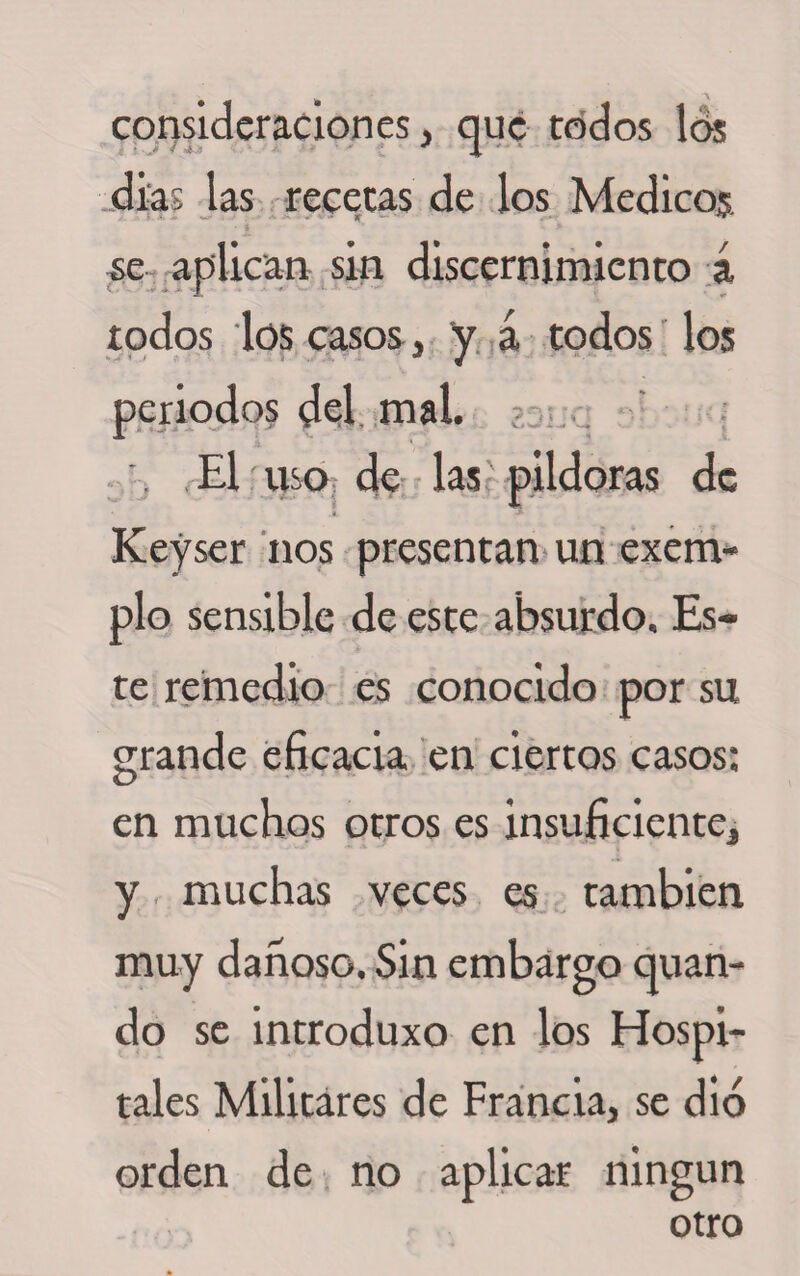 consideraciones, que todos los dias las recetas de los Medicos se aplican sin discernimiento á todos los casos, y á todos los periodos del mal. El uso de las pildoras de i J Keyser nos presentan un exem- plo sensible de este absurdo. Es¬ te remedio es conocido por su grande eficacia en ciertos casos: en muchos otros es insuficiente, y muchas veces es también muy dañoso. Sin embargo quan- do se introduxo en los Hospi¬ tales Militares de Francia, se dio orden de no aplicar ningún otro