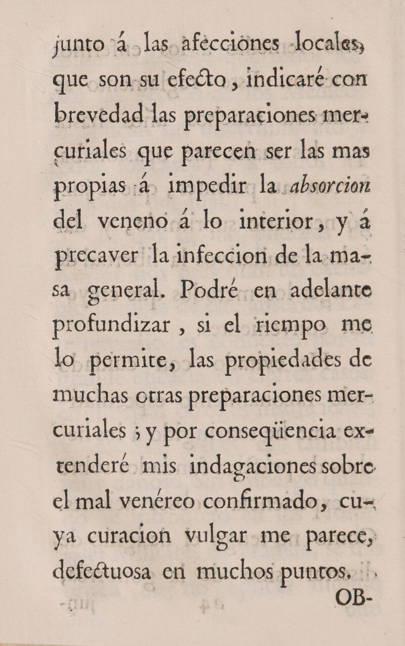 junto á las afecciones -locales) que son su efedto, indicaré con brevedad las preparaciones mer¬ curiales que parecen ser las mas propias á impedir la absorción del veneno á lo interior, y á precaver la infección de la ma-, sa general. Podré en adelante profundizar , si el riempo me lo permite, las propiedades de muchas otras preparaciones mer¬ curiales i y por conseqüencia ex¬ tenderé mis indagaciones sobre r&gt; el mal venéreo confirmado, cu¬ ya curación vulgar me parece, defectuosa en muchos puntos. . OB-