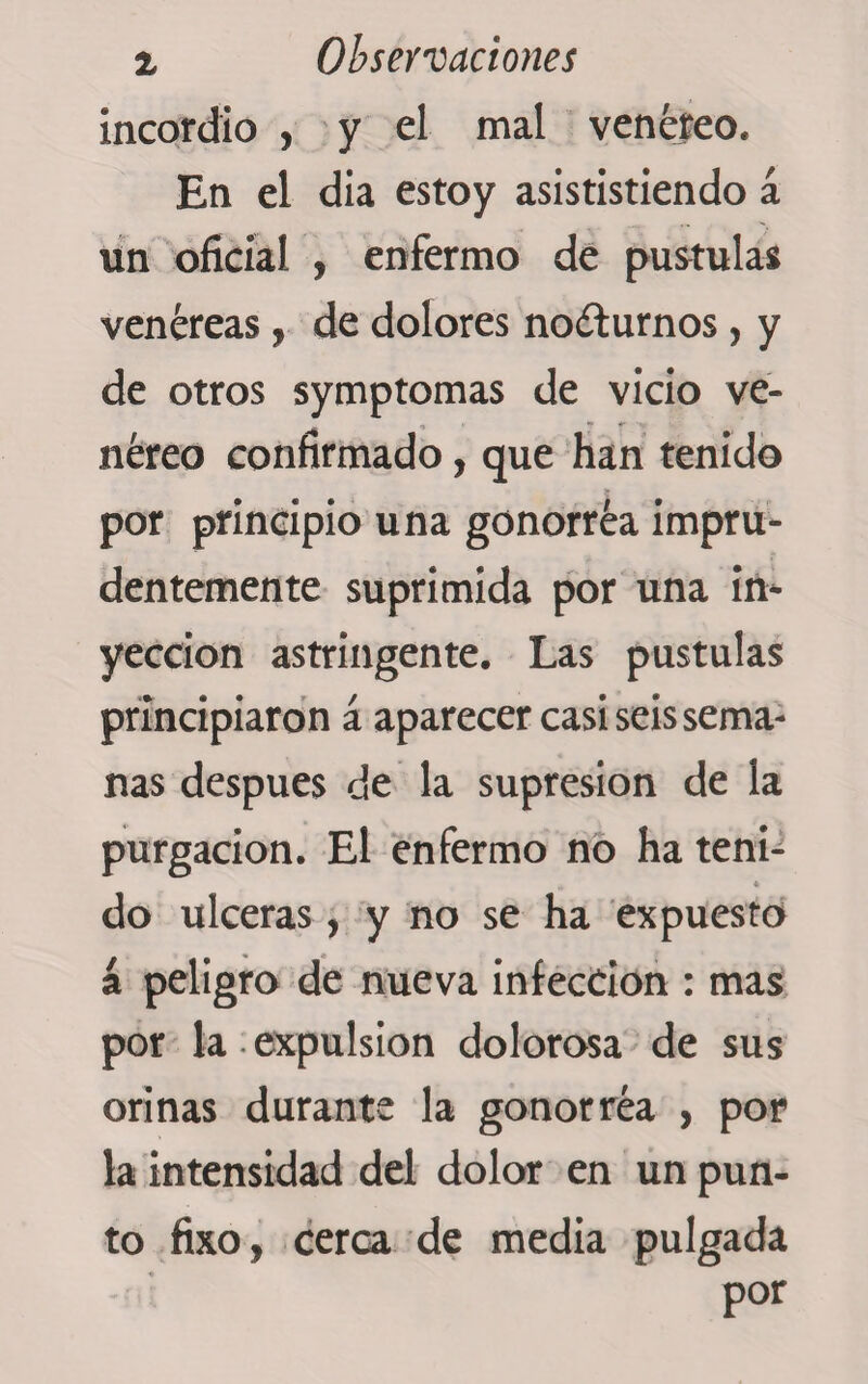 % Observaciones incordio , y el mal venéreo. En el dia estoy asististiendo á un oficial , enfermo de pústulas venéreas, de dolores nocturnos, y de otros symptomas de vicio ve¬ néreo confirmado, que han tenido por principio una gonorréa impru¬ dentemente suprimida por una in¬ yección astringente. Las pústulas principiaron á aparecer casi seis sema¬ nas después de la supresión de la purgación. El enfermo no ha teñí- „ 4 do ulceras, y no se ha expuesto á peligro de nueva infection : mas por la expulsion dolorosa de sus orinas durante la gonorréa , por la intensidad del dolor en un pun¬ to fixo, cerca de media pulgada por