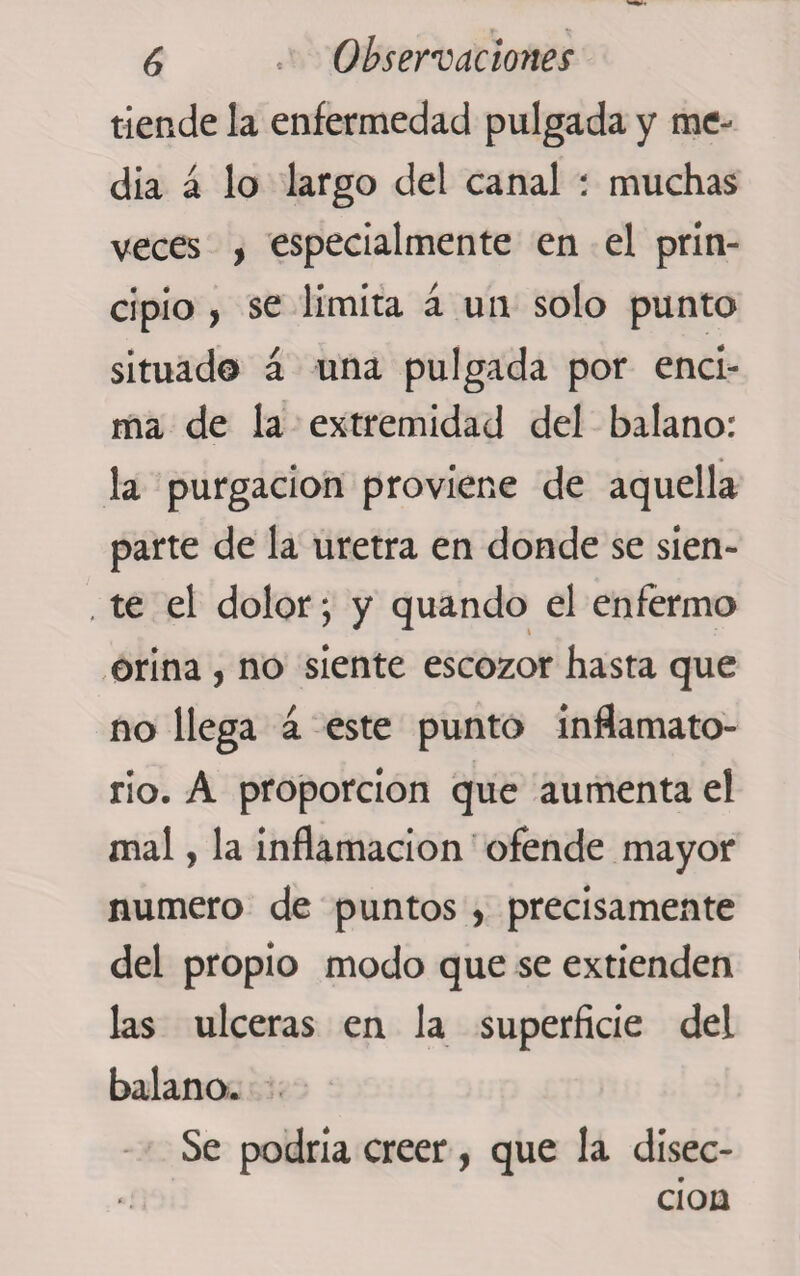 tiende la enfermedad pulgada y me¬ dia á lo largo del canal : muchas veces , especialmente en el prin¬ cipio , se limita á un solo punto situado á una pulgada por enci¬ ma de la extremidad del balano: la purgación proviene de aquella parte de la uretra en donde se sien- , te el dolor; y quando el enfermo orina , no siente escozor hasta que no llega á este punto inflamato¬ rio. A proporción que aumenta el mal, la inflamación ofende mayor numero de puntos, precisamente del propio modo que se extienden las ulceras en la superficie del balano. Se podría creer, que la disec¬ ción