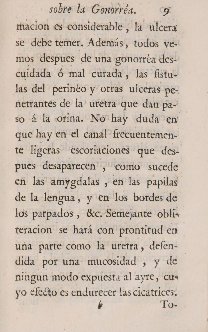 marión es considerable , la ulcera' se debe temer. Además, todos ve¬ mos después de una gonorrea des¬ cuidada ó mal curada, las fistu¬ las del perineo y otras ulceras pe¬ netrantes de la uretra que dan pa¬ so á la orina. No hay duda en que hay en el canal frecuentemen¬ te ligeras escoriaciones que des¬ pués desaparecen , como sucede * 4' en las amígdalas , en las papilas de la lengua, y en los bordes de • ■ , los parpados, &amp;c. Semejante obli*? teracion se hará con prontitud en una parte como la uretra, defen¬ dida por una mucosidad , y de ningún modo expuesta al ayre, cu«&lt; yo efefto es endurecer las cicatrices. k To-