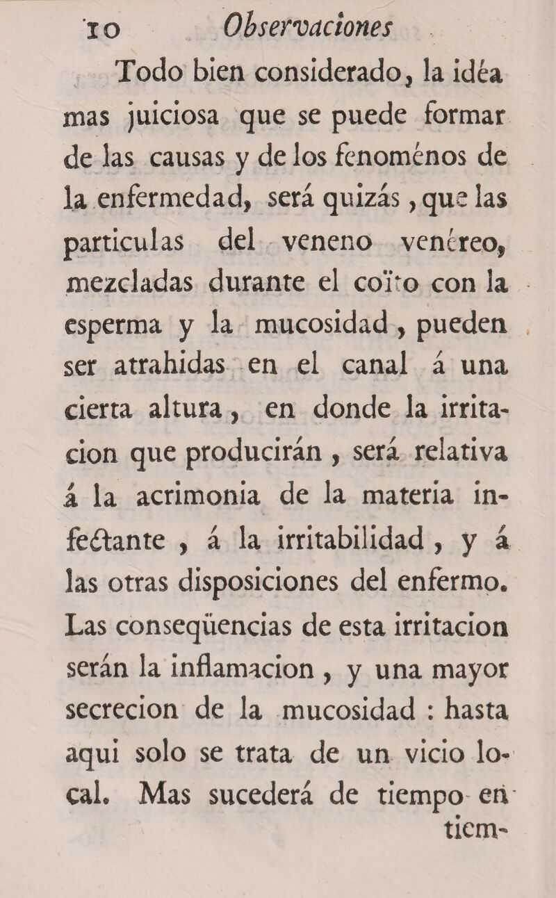 Todo bien considerado, la idea mas juiciosa que se puede formar de las causas y de los fenómenos de la enfermedad, será quizás, que las particulas del veneno venéreo, mezcladas durante el coito con la esperma y la mucosidad , pueden ser atrahidas en el canal á una cierta altura, en donde la irrita¬ ción que producirán , será relativa á la acrimonia de la materia in¬ fectante , á la irritabilidad , y a las otras disposiciones del enfermo. Las conseqüencias de esta irritación serán la inflamación , y una mayor secreción de la mucosidad : hasta aquí solo se trata de un vicio lo¬ cal. Mas sucederá de tiempo en tiem-