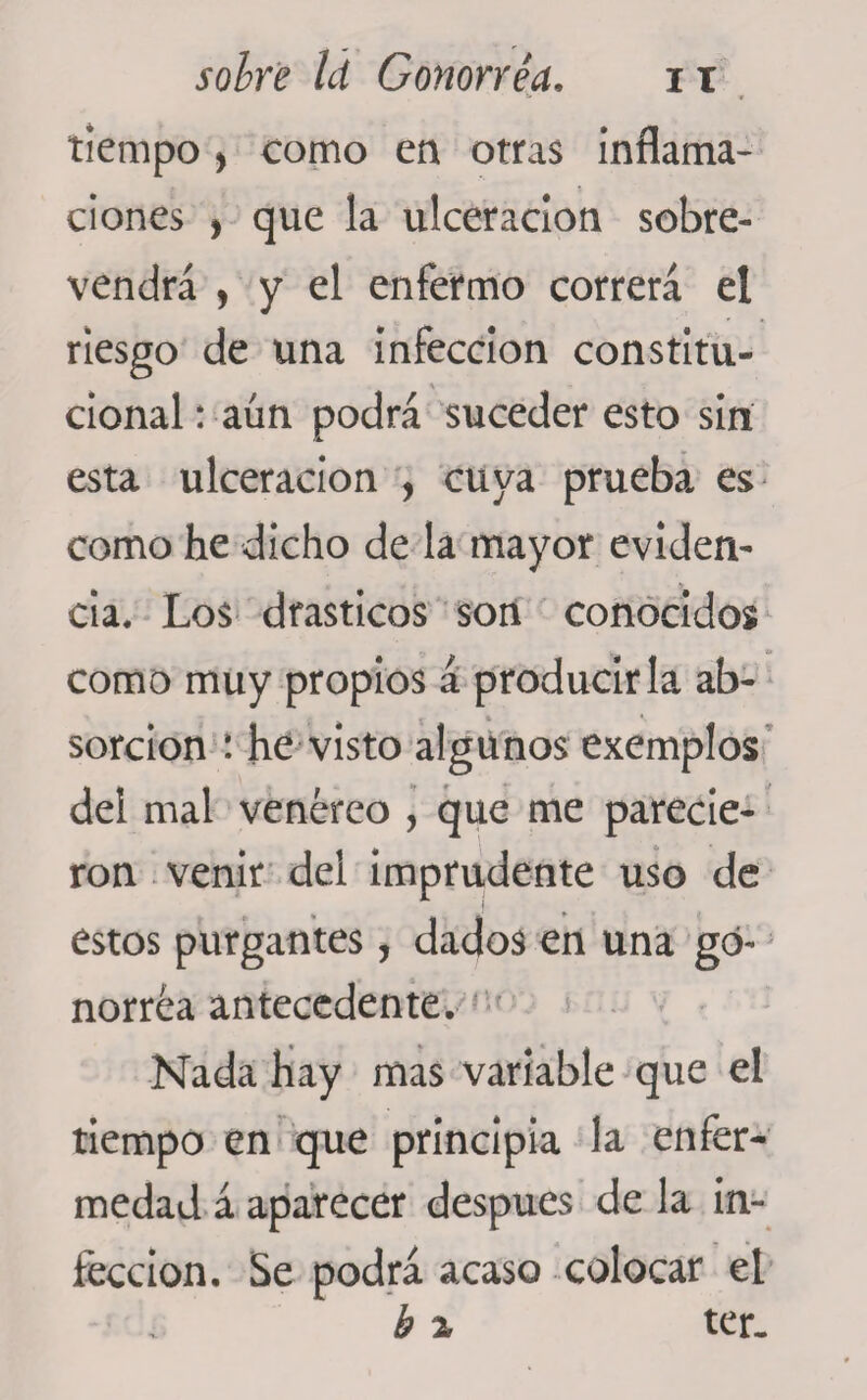 tiempo , como en otras inflama¬ ciones , que la ulceración sobre¬ vendrá , y el enfermo correrá el riesgo de una infección constítu- cional: aun podrá suceder esto sin esta ulceración , cuya prueba es como he dicho de la mayor eviden- cia. Los drásticos son conocidos como muy propios á producirla ab¬ sorción : he visto algunos exemplos del mal venéreo , que me parecie¬ ron venir del imprudente uso de estos purgantes, dados en una go¬ norrea antecedente. Nada hay mas variable que el tiempo en que principia la enfer¬ medad á aparecer después de la in¬ fección. Se podrá acaso colocar el b z ter.
