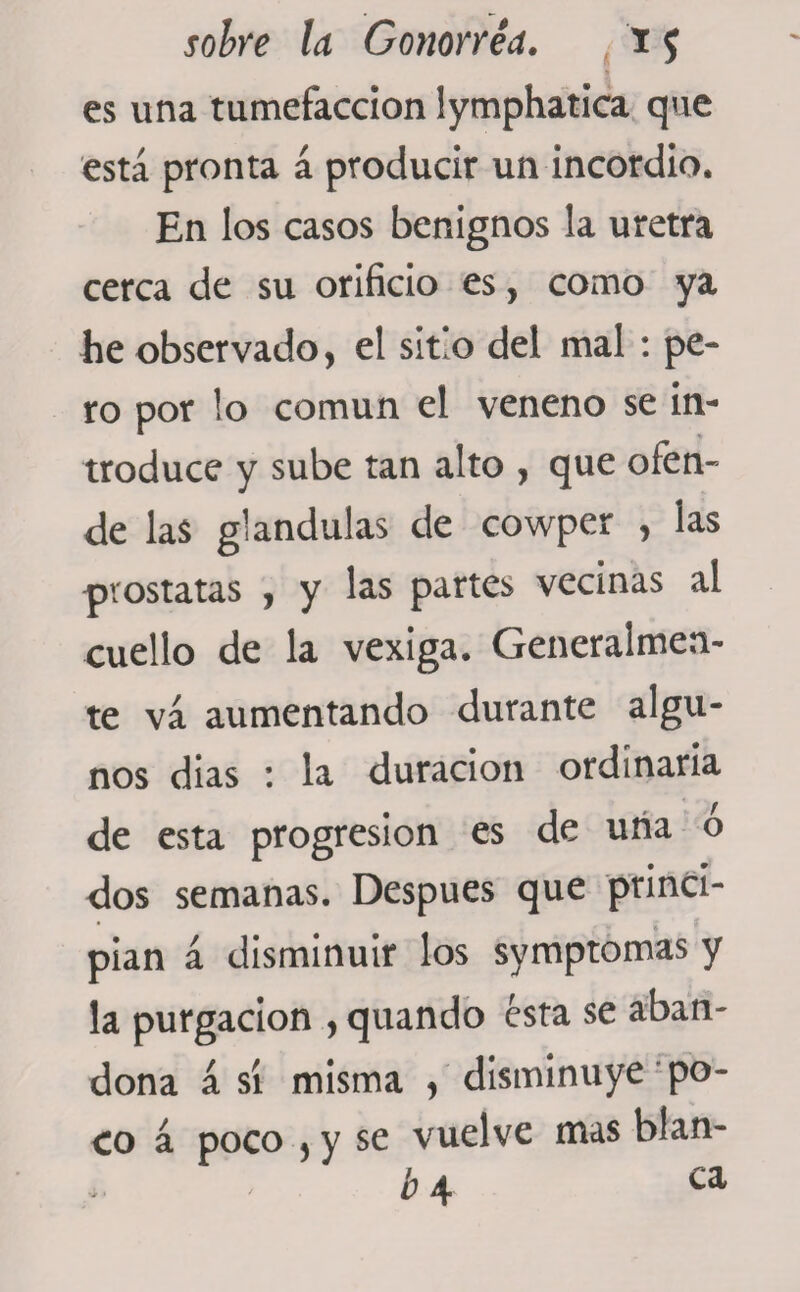 es una tumefacción lymphatica que está pronta á producir un incordio. En los casos benignos la uretra cerca de su orificio es, como ya he observado, el sitio del mal : pe¬ ro por lo común el veneno se in¬ troduce y sube tan alto , que ofen¬ de las glándulas de cowper , las prostatas , y las partes vecinas al cuello de la vexiga. Generalmen¬ te va aumentando durante algu¬ nos dias : la duración ordinaria de esta progresión es de una o dos semanas. Después que princi¬ pian á disminuir los symptomas y la purgación , quando esta se aban¬ dona á sí misma , disminuye po¬ co á poco , y se vuelve mas hlan- ¿4 ca
