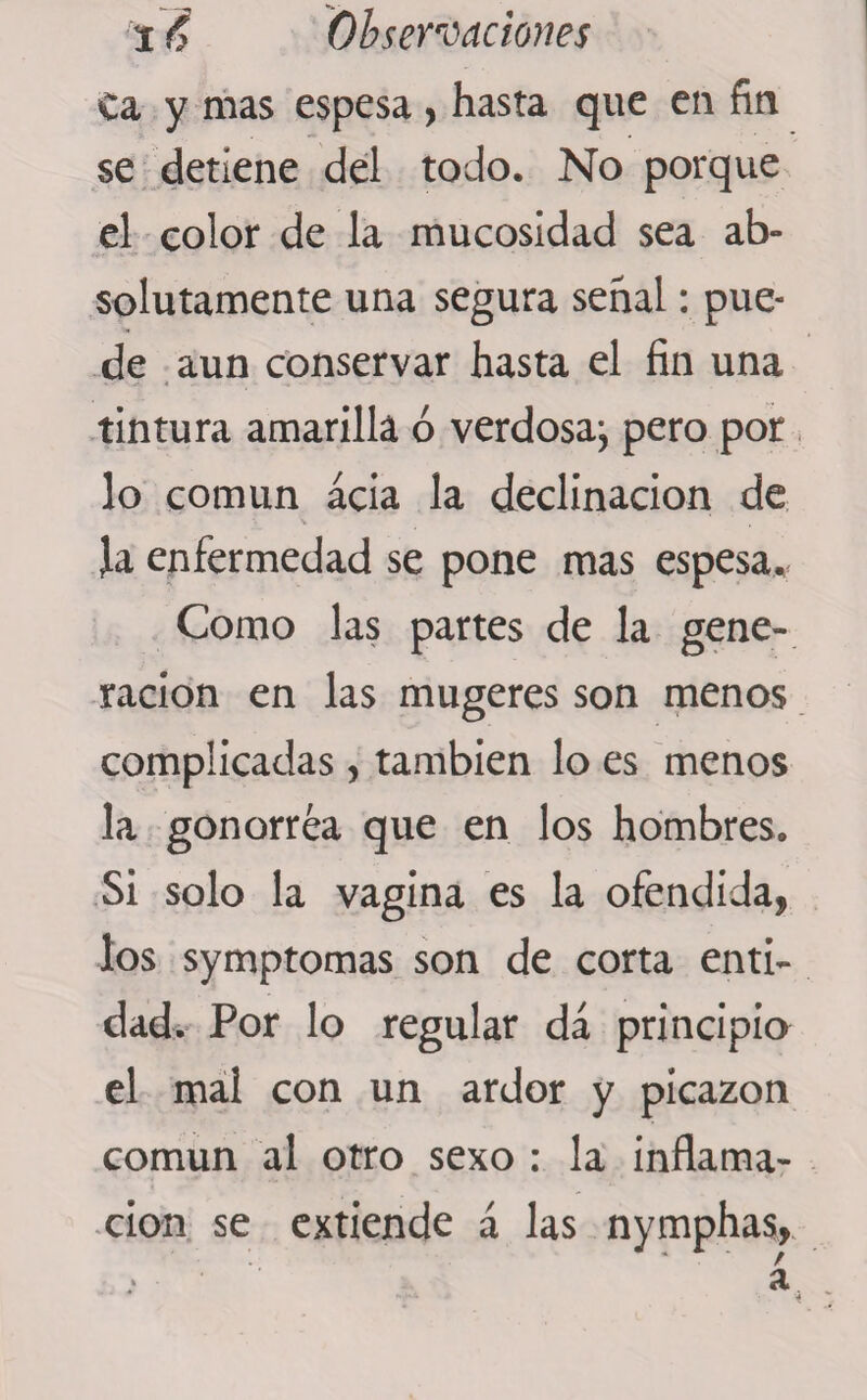 Ca y mas espesa , hasta que en fin se detiene del todo. No porque el color de la mucosidad sea ab¬ solutamente una segura señal: pue¬ de aun conservar hasta el fin una tintura amarilla ó verdosa; pero por lo común acia la declinación de \ , Ja enfermedad se pone mas espesa., Como las partes de la gene¬ ración en las mugeres son menos complicadas, también lo es menos la gonorrea que en los hombres. Si solo la vagina es la ofendida, los symptomas son de corta enti¬ dad. Por lo regular da principio el mal con un ardor y picazón común al otro sexo : la inflama¬ ción se extiende á las nymphas,