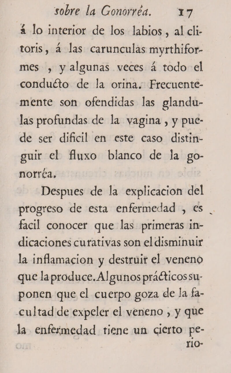 í lo interior de los labios, al cli¬ toris , á las carúnculas myrthifor- mes y y algunas veces á todo el conducto de la orina. Frecuente¬ mente son ofendidas las glándu¬ las profundas de la vagina , y pue¬ de ser difícil en este caso distin¬ guir el fluxo blanco de la go¬ norrea. Después de la explicación del progreso de esta enfermedad , es fácil conocer que las primeras in¬ dicaciones curativas son el disminuir la inflamación y destruir el veneno que la produce. Algunos prá<ft¡cos su¬ ponen que el cuerpo goza de la fa¬ cultad de expeler el veneno , y que la enfermedad tiene un qierto pe- rio-