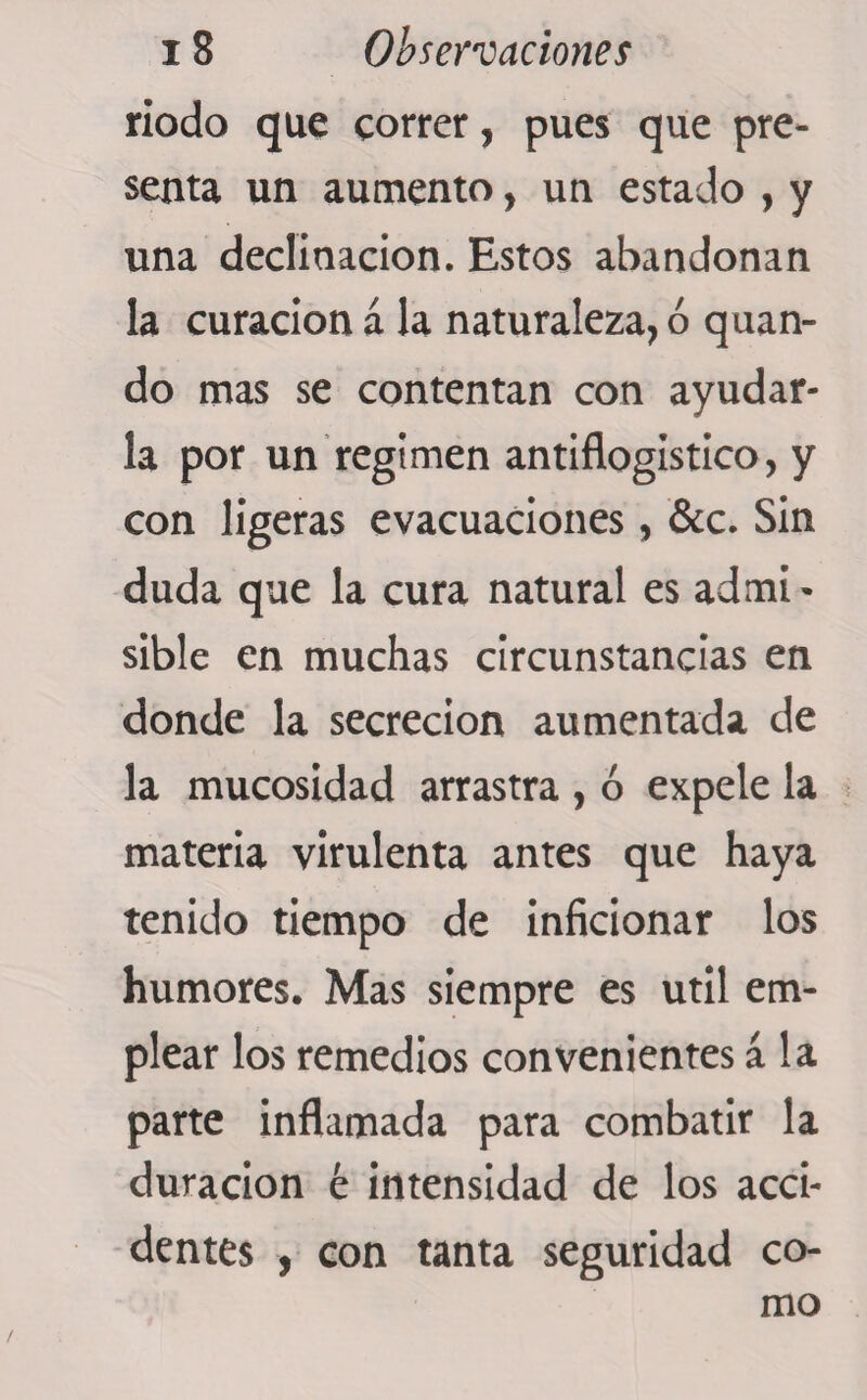 riodo que correr, pues que pre¬ senta un aumento, un estado , y una declinación. Estos abandonan la curación á la naturaleza, ó quan- do mas se contentan con ayudar¬ la por un regimen antiflogístico, y con ligeras evacuaciones, &amp;c. Sin duda que la cura natural es admi¬ sible en muchas circunstancias en donde la secreción aumentada de la mucosidad arrastra , ó expele la materia virulenta antes que haya tenido tiempo de inficionar los humores. Mas siempre es útil em¬ plear los remedios convenientes á la parte inflamada para combatir la duración é intensidad de los acci¬ dentes , con tanta seguridad co¬ mo