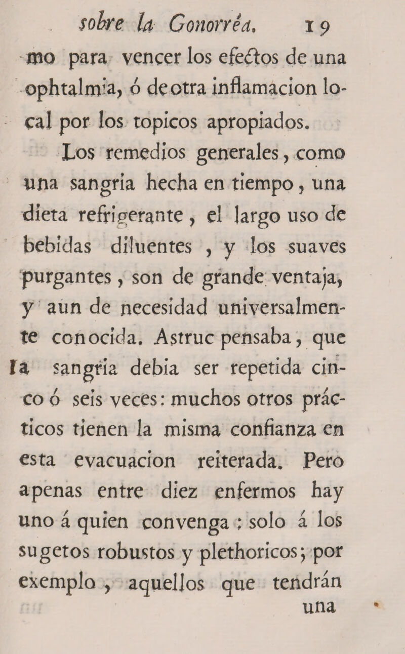 mo para vencer los efe&amp;os de una ophtalmia, ó de otra inflamación lo¬ cal por los tópicos apropiados. Los remedios generales , como una sangría hecha en tiempo, una dieta refrigerante , el largo uso de bebidas düuentes , y los suaves purgantes, son de grande ventaja, y aun de necesidad universalmen¬ te conocida. Astruc pensaba, que la sangría debía ser repetida cin¬ co ó seis veces: muchos otros prác¬ ticos tienen la misma confianza en esta evacuación reiterada. Pero apenas entre diez enfermos hay uno á quien convenga ; solo á los sugetos robustos y plethoricos; por exemplo , aquellos que tendrán una