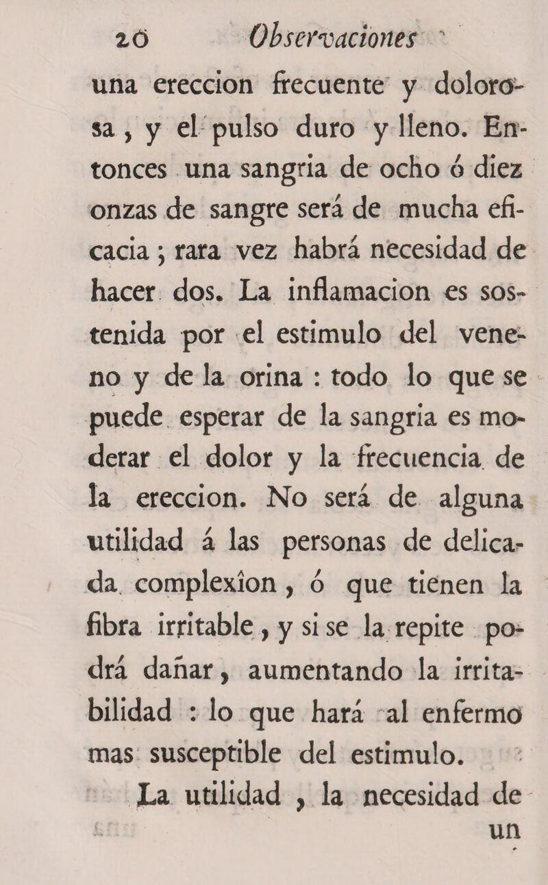 2d Observaciones ' una erección frecuente y doloro- sa, y el pulso duro y lleno. En¬ tonces una sangría de ocho ó diez onzas de sangre será de mucha efi¬ cacia y rara vez habrá necesidad de hacer dos. La inflamación es sos- tenida por el estimulo del vene¬ no y de la orina : todo lo que se puede esperar de la sangría es mo¬ derar el dolor y la frecuencia de la erección. No será de alguna utilidad á las personas de delica¬ da complexion, ó que tienen la fibra irritable, y si se la repite po¬ drá dañar, aumentando la irrita¬ bilidad : lo que hará al enfermo mas susceptible del estimulo. La utilidad , la necesidad de