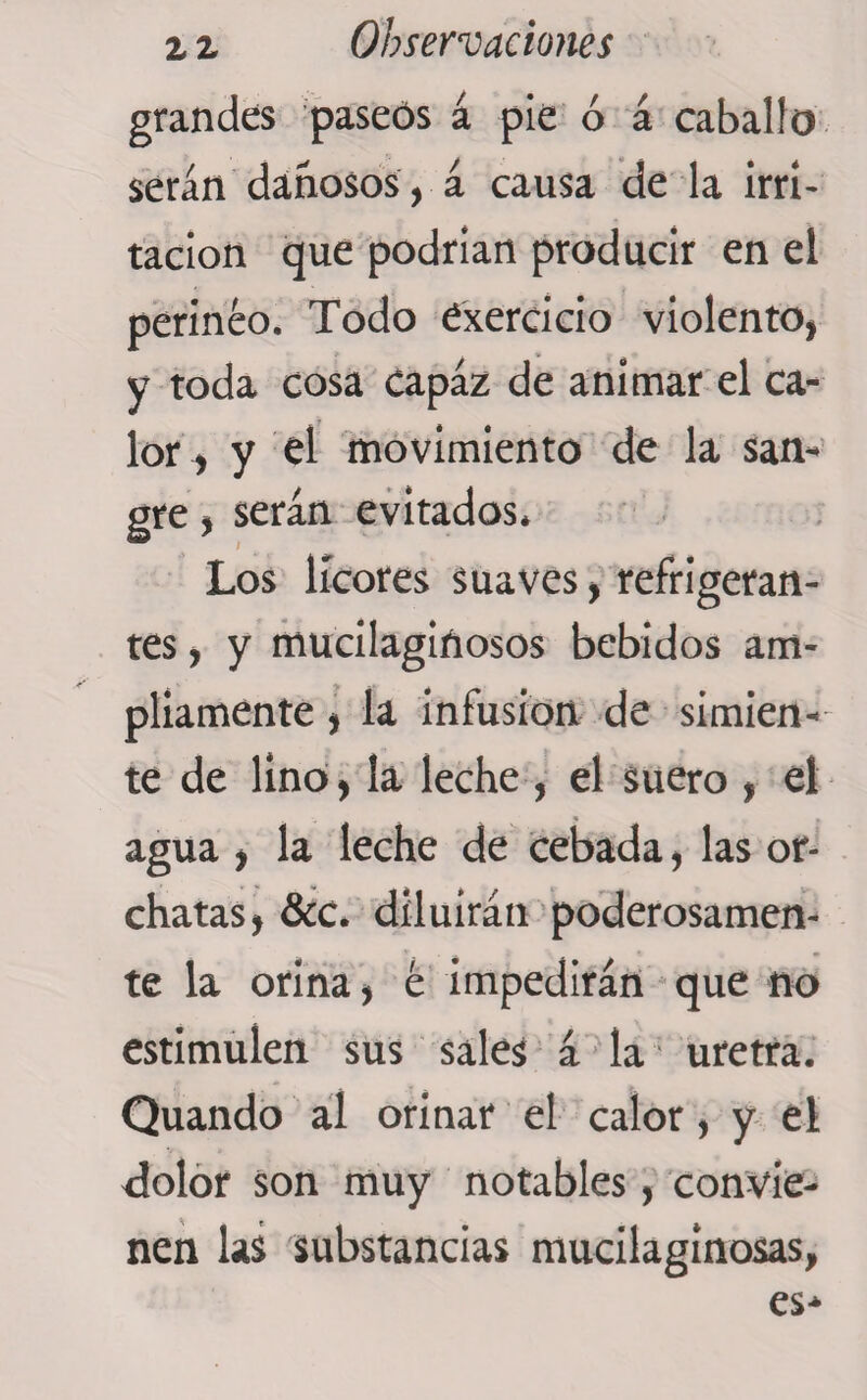 grandes paseos á pie ó á caballo serán dañosos, á causa de la irri¬ tación que podrían producir en el perineo. Todo dxercicio violento, y toda cosa capaz de animar el ca¬ lor , y el movimiento de la san¬ gre , serán evitados. Los licores suaves, refrigeran¬ tes , y mucilagiñosos bebidos am¬ pliamente , la infusion de simien¬ te de lino, la leche , el suero , el agua , la leche de cebada, las or- chatas, &amp;C. diluirán poderosamen¬ te la orina, é impedirán que no estimulen sus sales á la uretra. Quando al orinar el calor, y el dolor son muy notables, convie¬ nen las substancias mucilaginosas,