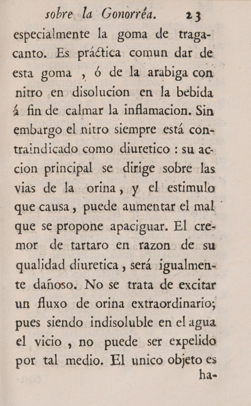 especialmente la goma de traga¬ canto. Es práítica común dar de esta goma , ó de la arabiga con nitro en disolución en la bebida 2 fin de calmar la inflamación. Sin embargo el nitro siempre está con¬ traindicado como diurético : su ac¬ ción principal se dirige sobre las vias de la orina, y el estimulo que causa, puede aumentar el mal que se propone apaciguar. El cré¬ mor de tártaro en razón de su qualidad diurética , será igualmen¬ te dañoso. No se trata de excitar un fluxo de orina extraordinario; pues siendo indisoluble en el agua el vicio , no puede ser expelido por tal medio. El único objeto es