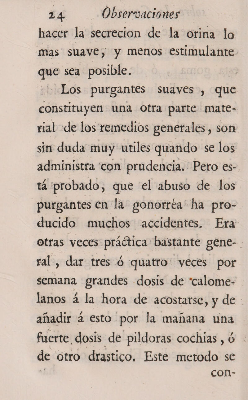 hacer la secreción de la orina lo mas suave, y menos estimulante que sea posible. Los purgantes suaves , que constituyen una otra parte mate¬ rial de los remedios generales, son sin duda muy utiles quando se los administra con prudencia. Pero es¬ tá probado, qué el abuso de los purgantes en la gonorrea ha pro¬ ducido muchos accidentes. Era otras veces práctica bastante gene¬ ral, dar tres ó quatro veces por semana grandes dosis de 'calome¬ lanos á la hora de acostarse, y de añadir á esto por la mañana una fuerte. dosis de pildoras cochias, ó de otro drástico. Este método se con-