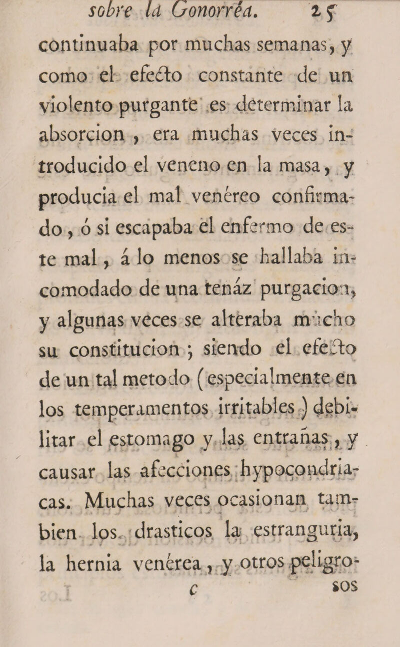 continuaba por muchas semanas, y como el efedto constante de un violento purgante es determinar la absorción , era muchas veces in¬ troducido el veneno en la masa, y producía el mal venéreo confirma¬ do, ó si escapaba el enfermo de es¬ te mal, á lo menos se hallaba in¬ comodado de una tenaz purgación, y algunas veces se alteraba mucho su constitución *, siendo el efeífco de un tal método (especialmente en los temperamentos irritables) debi¬ litar el estomago y las entrañas, y causar las afecciones hypocondria- cas. Muchas veces ocasionan tam¬ bién los drásticos la estrangula, la hernia venérea , y otros peligro- c sos