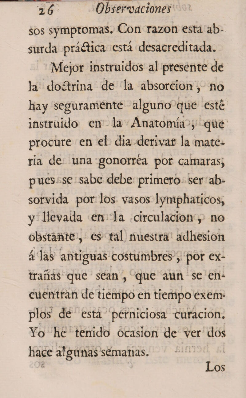 sos symptomas. Con razón esta ab¬ surda práítica está desacreditada. Mejor instruidos al presente de la doítrina de la absorción , no hay seguramente alguno que esté instruido en la Anatomía , que procure en el dia derivar la mate¬ ria de una gonorrea por camaras, pues se sabe debe primero ser ab- sorvida por los vasos lymphaticos, y llevada en la circulación, no obstante, es tal nuestra adhesion • * * * á las antiguas costumbres, por ex- V » trañas que sean , que aun se en¬ cuentran de tiempo en tiempo exerm píos de esta perniciosa curación. Yo he tenido ocasión de ver dos hace algunas semanas. Los