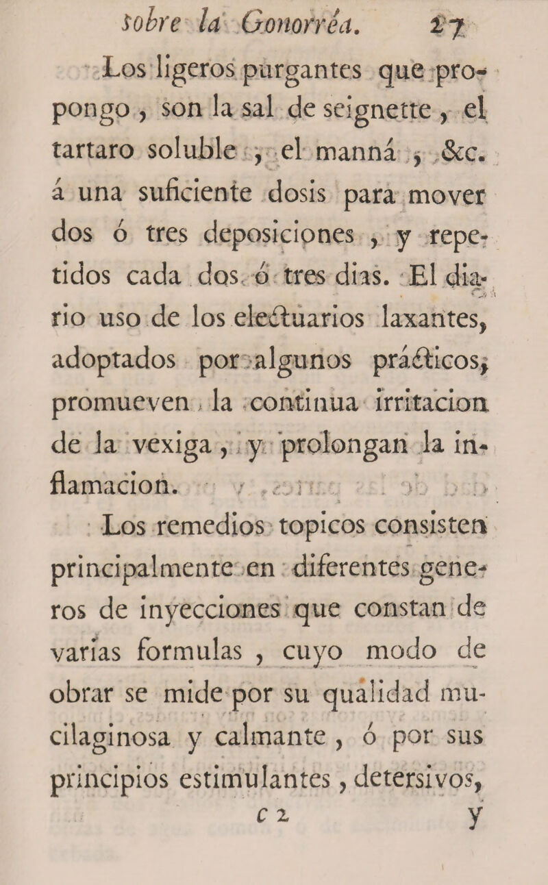 Los ligeros purgantes que pro¬ pongo , son la sal de seignette , el tártaro soluble , el manná , &amp;c. á una suficiente dosis para mover dos ó tres deposiciones , y repe¬ tidos cada dos, ó tres dias. El dia- ■ ' ■ CJ> \ rio uso de los eleítuarios laxantes, adoptados por algunos prácticos, promueven , la continua irritación de la vexiga, y prolongan la in¬ flamación. / .• i Los remedios tópicos consisten principalmente en diferentes gene- ros de inyecciones que constan de varías formulas , cuyo modo de obrar se mide por su qualidad mu* cilaginosa y calmante , ó por sus principios estimulantes, detersivos, c 2 y