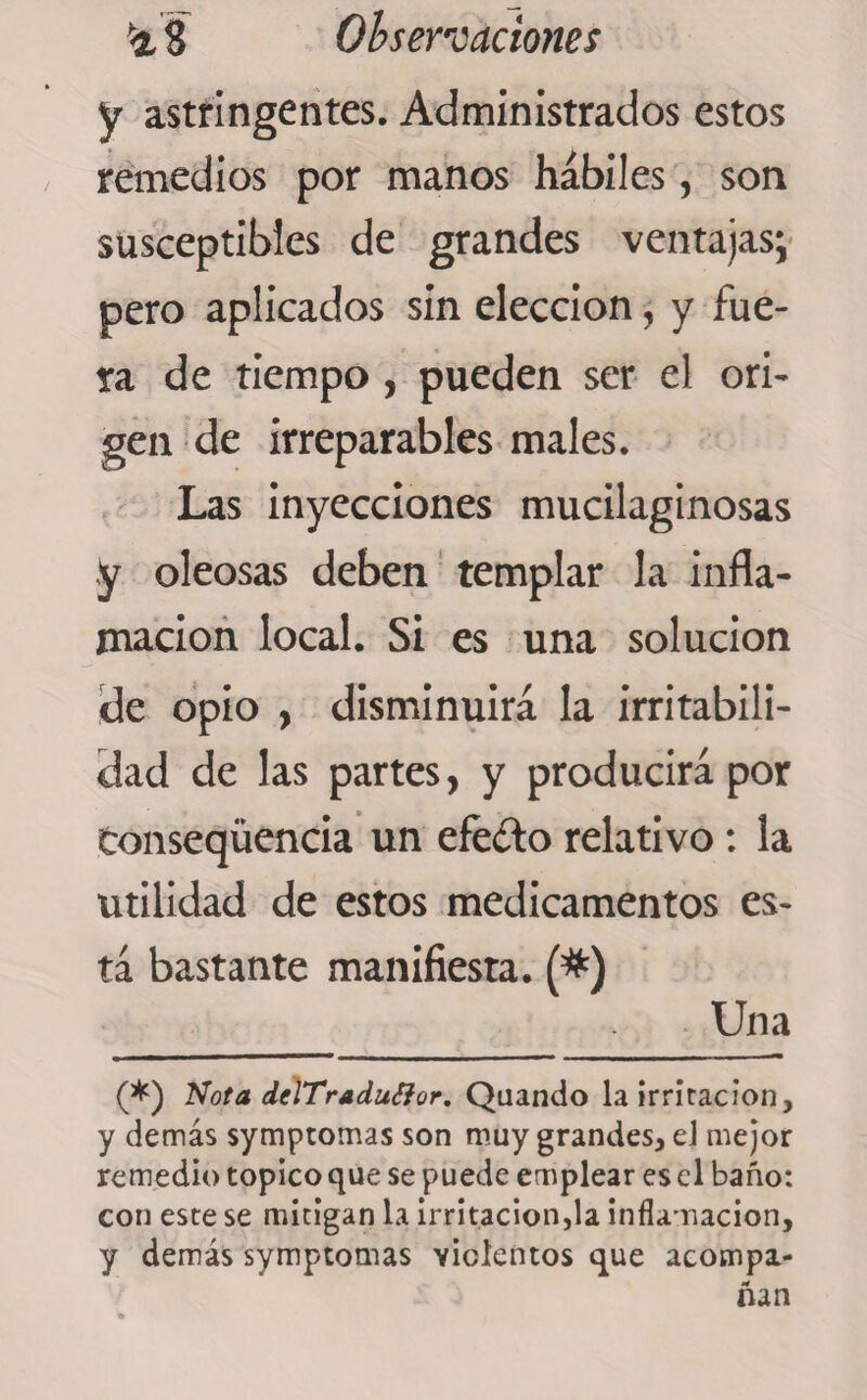 y astringentes. Administrados estos remedios por manos hábiles, son susceptibles de grandes ventajas; pero aplicados sin elección, y fue¬ ra de tiempo , pueden ser el ori¬ gen de irreparables males. Las inyecciones mucilaginosas y oleosas deben templar la infla¬ mación local. Si es una solución de opio , disminuirá la irritabili¬ dad de las partes, y producirá por tonseqüencia un efe&amp;o relativo: la utilidad de estos medicamentos es¬ tá bastante manifiesta. (*) Una (*) Nota delTraduffor. Quando la irritación, y demás symptomas son muy grandes, el mejor remedio topico que se puede emplear es el baño: con este se mitigan la irritación,la inflamación, y demás symptomas violentos que acompa¬ ñan