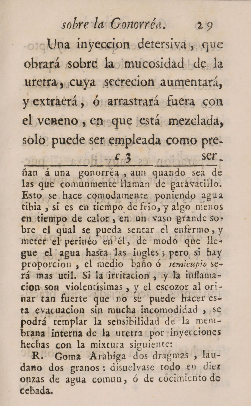 Una inyección detersiva, que obrará sobre ia mucosidad de la uretra , cuya secreción aumentará, y extraerá, ó arrastrará fuera con el veneno , en que está mezclada, solo puede ser empleada como pre- 7c 3 ser. ■ ■■■■■ i ■ —■— , , — ñan á una gonorrea , aun quando sea de las que comunmente llaman de garavatiilo. Esto se hace cómodamente poniendo agua tibia , si es en tiempo de frío, y algo menos en tiempo de calor > en un vaso grande so¬ bre el qual se pueda sentar el enfermo > y meter el perineo eñ él, de modo que lle¬ gue el agua hasta las ingles 5 pero si hay proporción , el medio baño ó semicupio se» rá mas útil. Si la irritación , y la inflama¬ ción son violentísimas 3 y el escozor al ori¬ nar tan fuerte que no se puede hacer es¬ ta evacuación sin mucha incomodidad , se podrá templar la sensibilidad de la mem¬ brana interna de la uretra por inyecciones hechas con la mixtura siguiente: R. Goma Arábiga dos dragmas , láu¬ dano dos éranos : disuélvase todo en diez 1 &amp; , , • * » onzas de agua común 5 o ue cocimiento ae cebada.