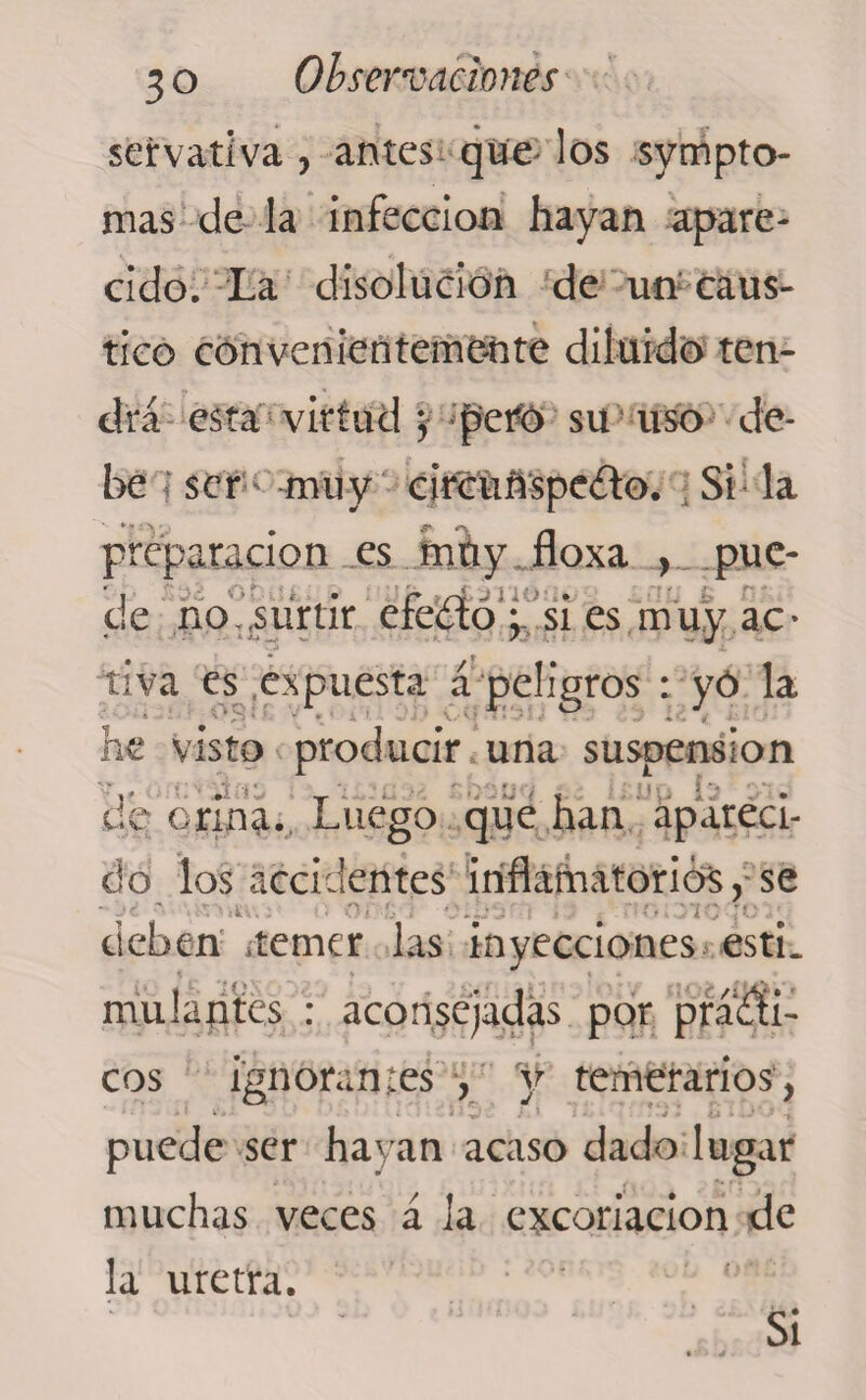 servativa , antes que los sympto- mas de la infección hayan apare¬ cido. La disolución de un caus¬ tico convenientemente diluido ten¬ drá esta virtud ; peto su uso de¬ be ser muy circuí*spe£to. Si la preparación es muy floxa , puc- I ■ ■ ’< >.£ -M . » »/-i£3TléíliL>2 £CUi £ OKi de no,,surtir efecto; si es muy ac¬ tiva es expuesta a peligros : yó la ■ ' ■ ■ * V.* vf >»*-*•. t . - •..< «r *. he visto producir una suspensión de ( riña. Luego que han apareci¬ do los accidentes inflamatorios, se yic-:v. deben ¿temer las inyecciones esti. mulantes : aconsejadas por práriíi- eos ignorantes , y temerarios, ' J - w- - ^ i • 1 • • •» - O * - - f , puede ser hayan acaso dado lugar muchas veces á la excoriación de la uretra. Si