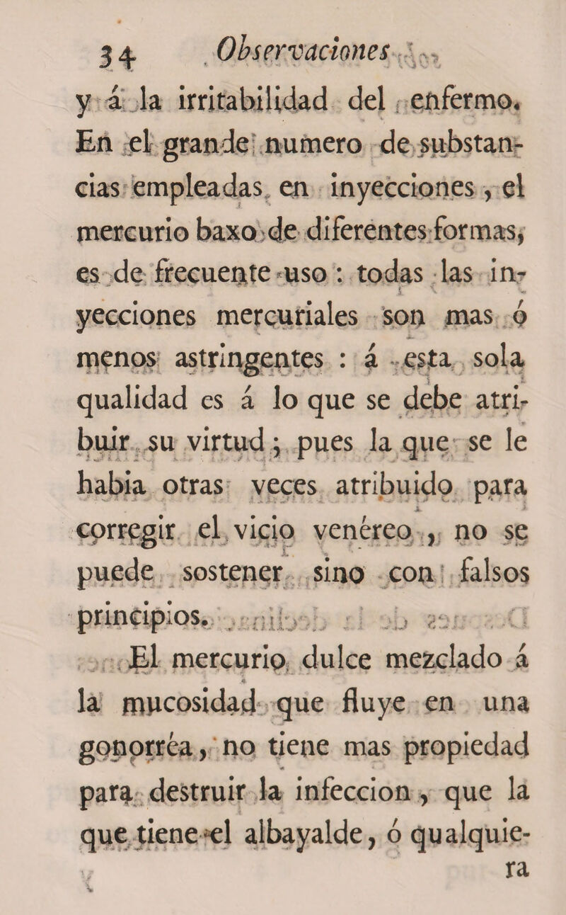 y a la irritabilidad del enfermo. En el grande numero de substan¬ cias empleadas en inyecciones, el mercurio baxo de diferentes formas, es de frecuente uso: todas las in- ■* ■ í \ ■ ■*. yecciones mercuriales son mas 6 menos astringentes : á esta sola qualidad es á lo que se debe atri¬ buir su virtud; pues la que se le habia otras veces atribuido para X corregir el vicio venéreo , no se puede sostener sino con falsos principios. El mercurio dulce mezclado á la mucosidad que fluye en una gonorrea, no tiene mas propiedad para destruir la infección, que la que tiene ^el albayalde, ó qualquie- ra V