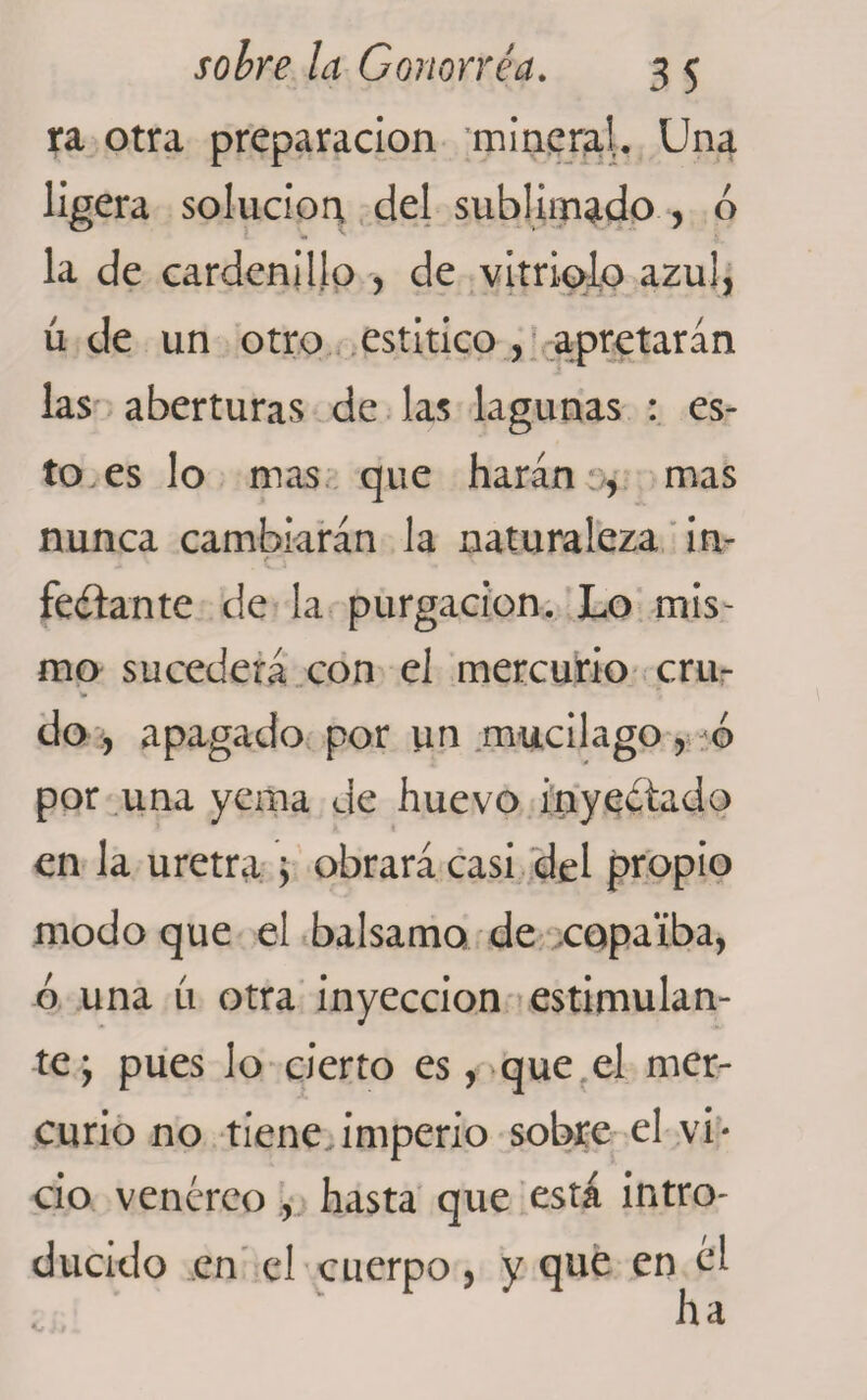 ra otra preparación ’minera!. Una ligera solución del sublimado , ó la de cardenillo , de vitriolo azul, ú de un otro estítico, apretarán las aberturas de las lagunas : es¬ to, es lo mas que harán , mas nunca cambiarán la naturaleza in- r ~\ \ feítante de la purgación. Lo mis¬ mo sucederá con el mercurio cru- t» do , apagado por un mucilago, ó por una yema de huevo inyectado en la uretra \ obrará casi del propio modo que el balsamo de copaiba, ó una íi otra inyección estimulan¬ te y pues lo cierto es, que el mer¬ curio no tiene imperio sobre el .vi¬ cio. venéreo , hasta que está intro¬ ducido en el cuerpo, y que en él