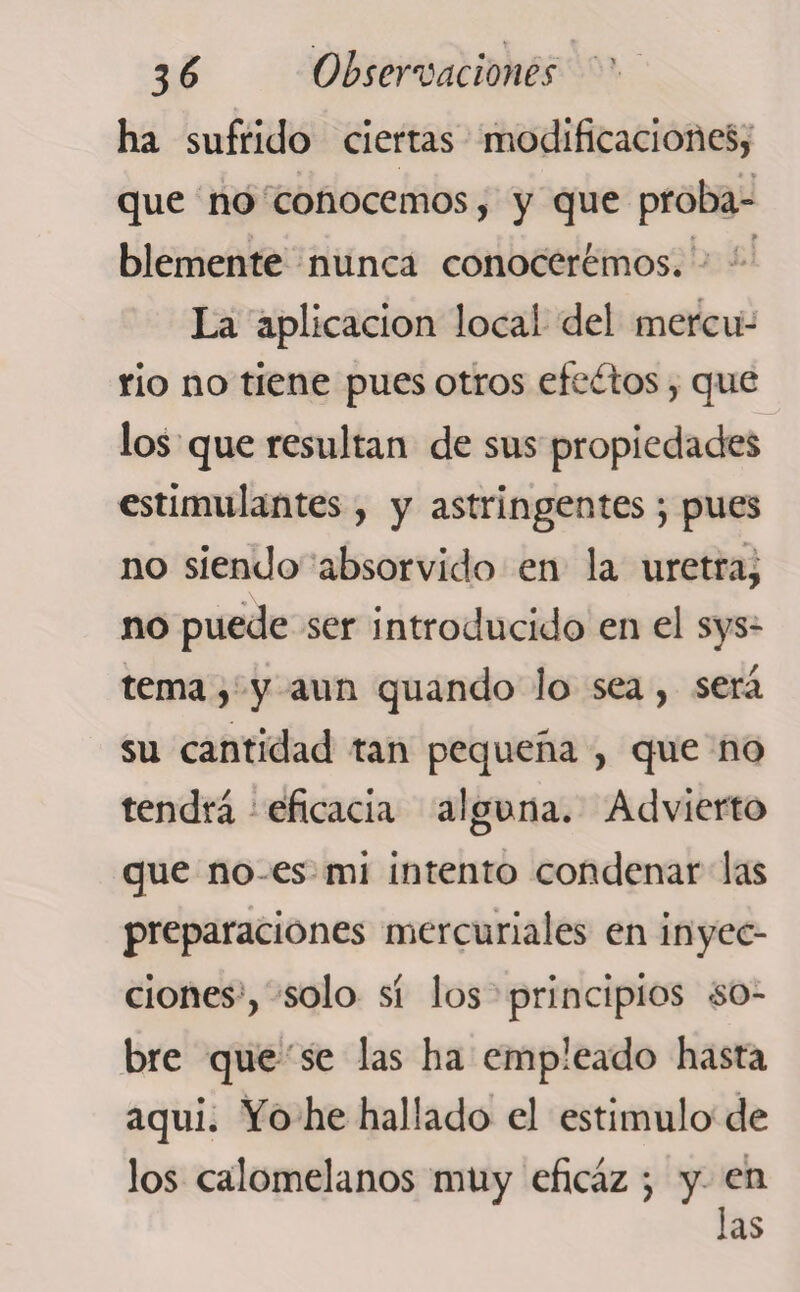 ha sufrido cierras modificaciones, que no conocemos, y que proba» ? •* >9 blemente nunca conoceremos. La aplicación local del mercu¬ rio no tiene pues otros efedtos, que los que resultan de sus propiedades estimulantes, y astringentes; pues no siendo absorvido en la uretra, no puede ser introducido en el sys- tema, y aun quando lo sea, será su cantidad tan pequeña , que no tendrá eficacia alguna. Advierto que no es mi intento condenar las preparaciones mercuriales en inyec¬ ciones, solo sí los principios .so¬ bre que se las ha empleado hasta aqui. Yo he hallado el estimulo de los calomelanos muy eficaz j y en las