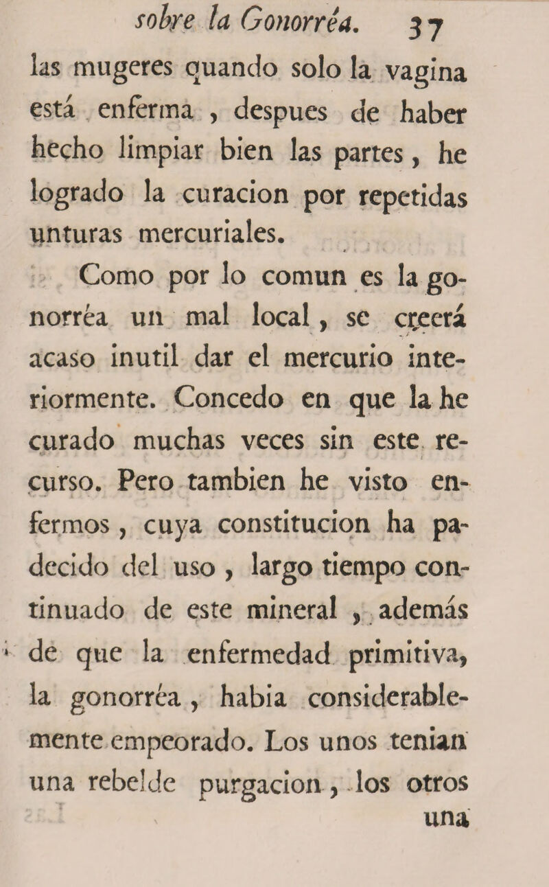 las mugeres cuando solo la vagina está enferma , después de haber hecho limpiar bien las partes, he logrado la curación por repetidas unturas mercuriales. Como por lo común es la go¬ norrea un mal local, se creerá acaso inútil dar el mercurio inte¬ riormente. Concedo en que la he curado muchas veces sin este re- * i curso. Pero también he visto en- fermos , cuya constitución ha pa¬ decido del uso , largo tiempo con¬ tinuado de este mineral , además de que la enfermedad primitiva, la gonorrea, habia considerable¬ mente empeorado. Los unos tenían una rebelde purgación, los otros una