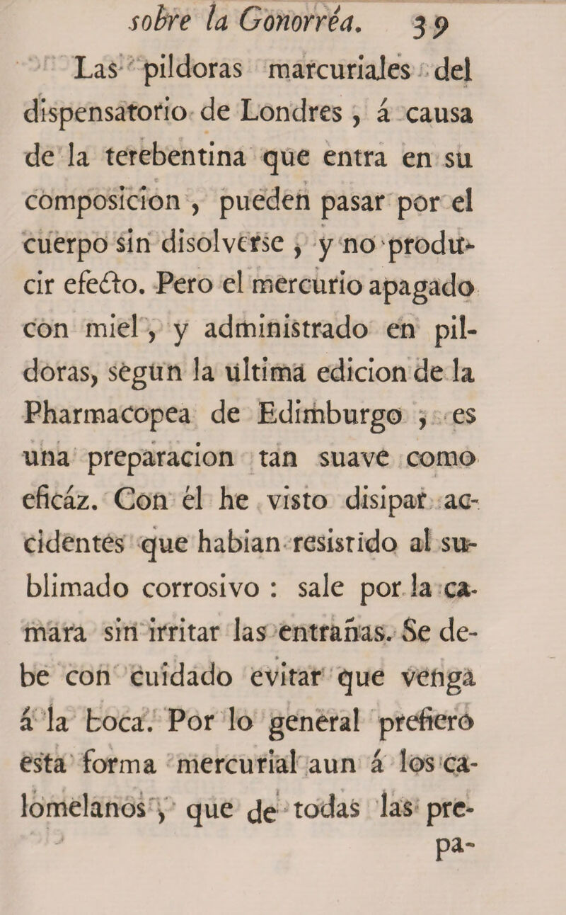 Las pildoras marcuriales del dispensatorio de Londres , á causa de la terebentina que entra en su * y- . , composición , pueden pasar por el cuerpo sin disolverse , y no prodií* cir efedo. Pero el mercurio apagado con miel, y administrado en pil¬ doras) según la ultima edición de la Pharmacopea de Edimburgo , es una preparación tan suave como eficaz. Con él he visto disipar ac¬ cidentes que habían resistido al su¬ blimado corrosivo : sale por la ca- mara sin irritar las entrañas. Se de- i * ♦ be con cuidado evitar que venga a la boca. Por lo general prefiero esta forma mercurial aun á los ca¬ lomelanos , que Je todas las pre- pa-