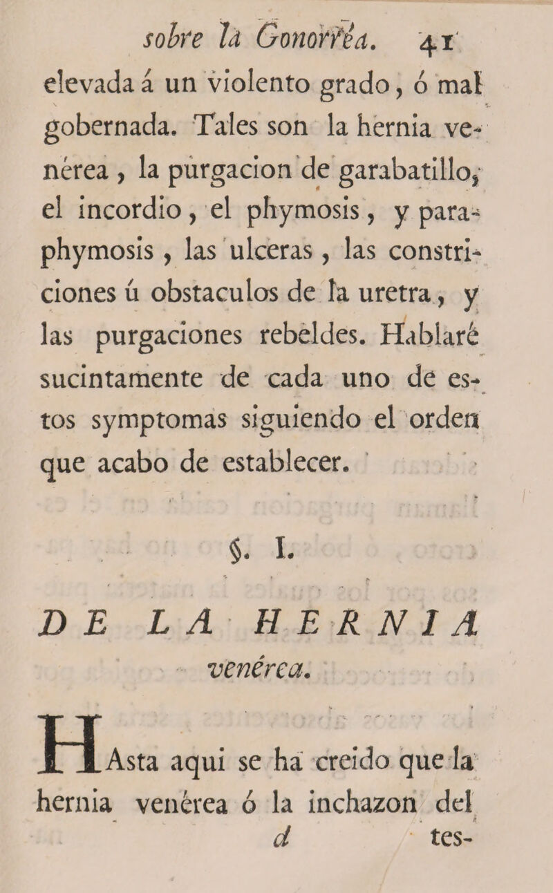 elevada á un violento grado, ó maí gobernada. Tales son la hernia ve¬ nérea , la purgación de garabatillo* el incordio, el phymosis, y para- phymosis, las ulceras, las constri- ciones ú obstáculos de la uretra, y las purgaciones rebeldes. Hablaré sucintamente de cada uno de es¬ tos symptomas siguiendo el orden que acabo de establecer. 1* .. §. 1. DE LA HERNIA venérea. o XA Asta aqui se ha creído que la hernia venérea ó la inchazon del f d tes-