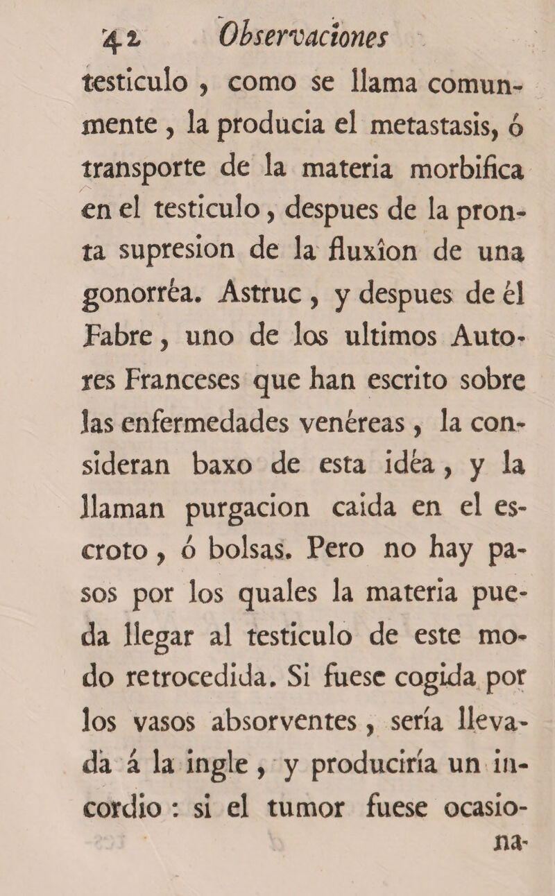 testículo , como se llama comun¬ mente , la producía el metastasis, ó transporte de la materia morbífica en el testículo, después de la pron¬ ta supresión de la fluxion de una gonorréa. Astruc , y después de él Fabre, uno de los últimos Auto¬ res Franceses que han escrito sobre las enfermedades venéreas, la con¬ sideran baxo de esta idéa, y la llaman purgación caída en el es¬ croto , ó bolsas. Pero no hay pa¬ sos por los quales la materia pue¬ da llegar al testículo de este mo¬ do retrocedida. Si fuese cogida por los vasos absorventes, sería lleva¬ da á la ingle , y produciría un in¬ cordio : si el tumor fuese ocasio¬ na-