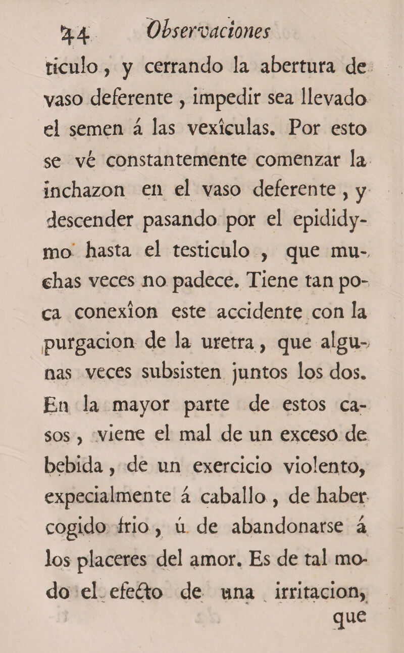 ticulo, y cerrando la abertura de vaso deferente , impedir sea llevado el semen á las vexiculas. Por esto se ve constantemente comenzar la inchazon en el vaso deferente , y descender pasando por el epididy- mo hasta el testículo , que mu-, chas veces no padece. Tiene tan po¬ ca conexión este accidente con la purgación de la uretra, que algu-v ñas veces subsisten juntos los dos. En la mayor parte de estos ca¬ sos , viene el mal de un exceso de bebida, de un exercicio violento, expecialmente á caballo , de haber cogido frió, ú de abandonarse á los placeres del amor. Es de tal mo¬ do eLefe&amp;o de una irritación, que