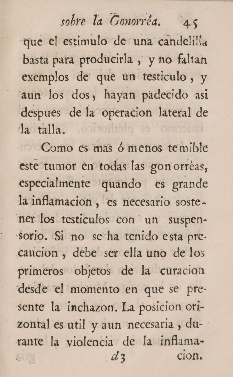 que el estimulo de una candelilla basta para producirla , y no faltan exemplos de que un testículo, y aun los dos , hayan padecido asi después de la operación lateral de da talla. Como es mas ó menos temible este tumor en todas las gonorreas, especialmente quando es grande la inflamación , es necesario soste¬ ner los testículos con un suspen¬ sorio. Si no se ha tenido esta pre¬ caución , debe ser ella uno de los primeros objetos de la curación desde el momento en que se pre¬ sente la inchazon. La posición ori- zontal es útil y aun necesaria , du¬ rante la violencia de la inflamá¬ is 3 don.