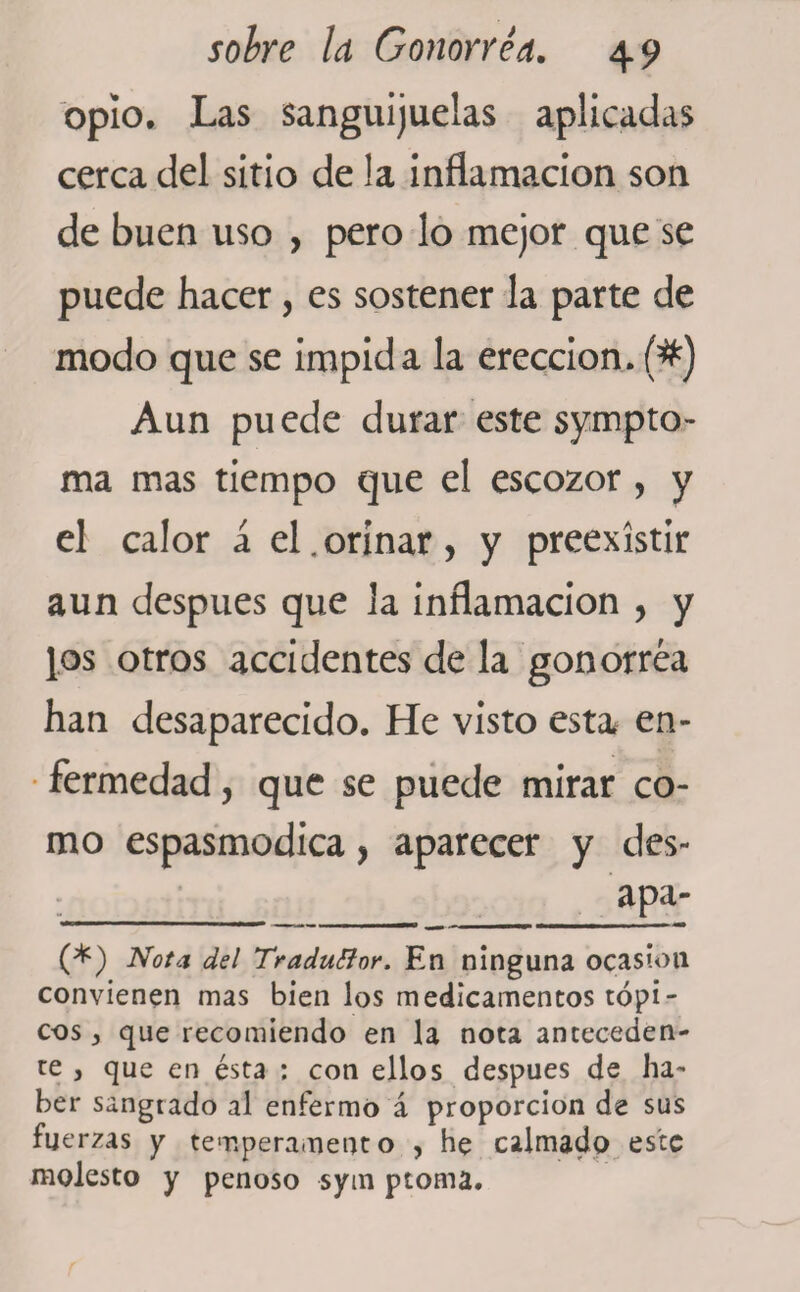 opío. Las sanguijuelas aplicadas cerca del sitio de la inflamación son de buen uso , pero lo mejor que se puede hacer, es sostener la parte de modo que se impida la erección. (#) Aun puede durar este sympto- ma mas tiempo que el escozor , y el calor á el.orinar, y preexístir aun después que la inflamación , y [os otros accidentes de la gonorrea han desaparecido. He visto esta en¬ fermedad , que se puede mirar co¬ mo espasmodica, aparecer y des- apa- (*) (*) Nota del Traduttor. En ninguna ocasión convienen mas bien los medicamentos tópi¬ cos , que recomiendo en la nota anteceden¬ te y que en ésta : con ellos después de ha¬ ber sangrado al enfermo á proporción de sus fuerzas y temperamento , he calmado este molesto y penoso sytn piorna.
