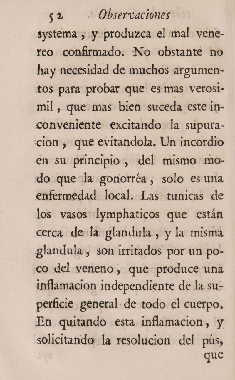 systema, y produzca el mal vene- reo confirmado. No obstante no hay necesidad de muchos argumen¬ tos para probar que es mas verosí¬ mil , que mas bien suceda este in¬ conveniente excitando la supura¬ ción , que evitándola. Un incordio en su principio , del mismo mo¬ do que la gonorrea, solo es una enfermedad local. Las tunicas de los vasos lymphaticos que están cerca de la glándula , y la misma glándula , son irritados por un po¬ co del veneno, que produce una inflamación independiente de la su¬ perficie general de todo el cuerpo. En quitando esta inflamación, y solicitando la resolución del pus, que