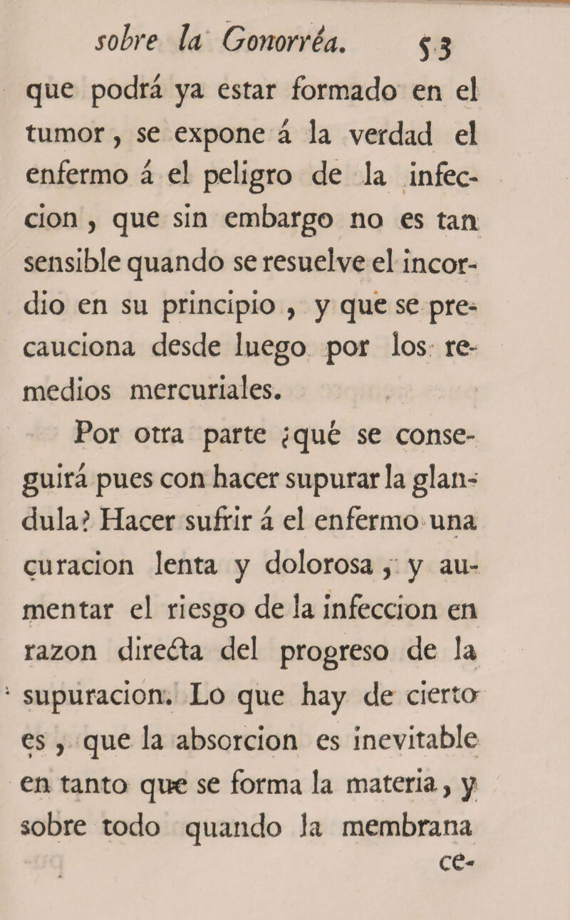 que podrá ya estar formado en el tumor, se expone á la verdad el enfermo á el peligro de la infec¬ ción , que sin embargo no es tan sensible quando se resuelve el incor¬ dio en su principio , y que se pre¬ cauciona desde luego por los re¬ medios mercuriales. Por otra parte ¿qué se conse¬ guirá pues con hacer supurarla glán¬ dula? Hacer sufrir á el enfermo una curación lenta y dolorosa, y au¬ mentar el riesgo de la infección en razón directa del progreso de la supuración. Lo que hay de cierta es, que la absorción es inevitable en tanto que se forma la materia, y sobre todo quando la membrana ce-