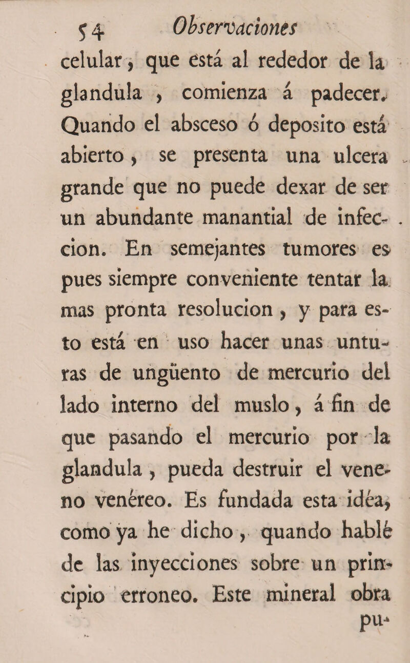 celular, que está al rededor de la glándula , comienza á padecer* Quando el absceso ó deposito está abierto, se presenta una ulcera grande que no puede dexar de ser un abundante manantial de infec¬ ción. En semejantes tumores es pues siempre con veniente tentar la mas pronta resolución , y para es¬ to está en uso hacer unas untu¬ ras de ungüento de mercurio del lado interno del muslo, á fin de que pasando el mercurio por la glándula , pueda destruir el vene¬ no venéreo. Es fundada esta idea, como ya he dicho, quando hablé de las inyecciones sobre un prin¬ cipio erróneo. Este mineral obra pu-