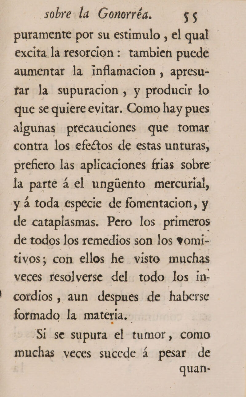 puramente por su estimulo , el qual excita la resorción: también puede aumentar la inflamación, apresu¬ rar la supuración , y producir lo que se quiere evitar. Como hay pues algunas precauciones que tomar contra los efeoos de estas unturas, prefiero las aplicaciones frías sobre la parte á el ungüento mercurial, y á toda especie de fomentación, y de cataplasmas. Pero los primeros de todos los remedios son los vomi¬ tivos; con ellos he visto muchas veces resolverse del todo los in¬ cordios , aun después de haberse formado la materia. • • Si se supura el tumor, como muchas veces sucede á pesar de quan-