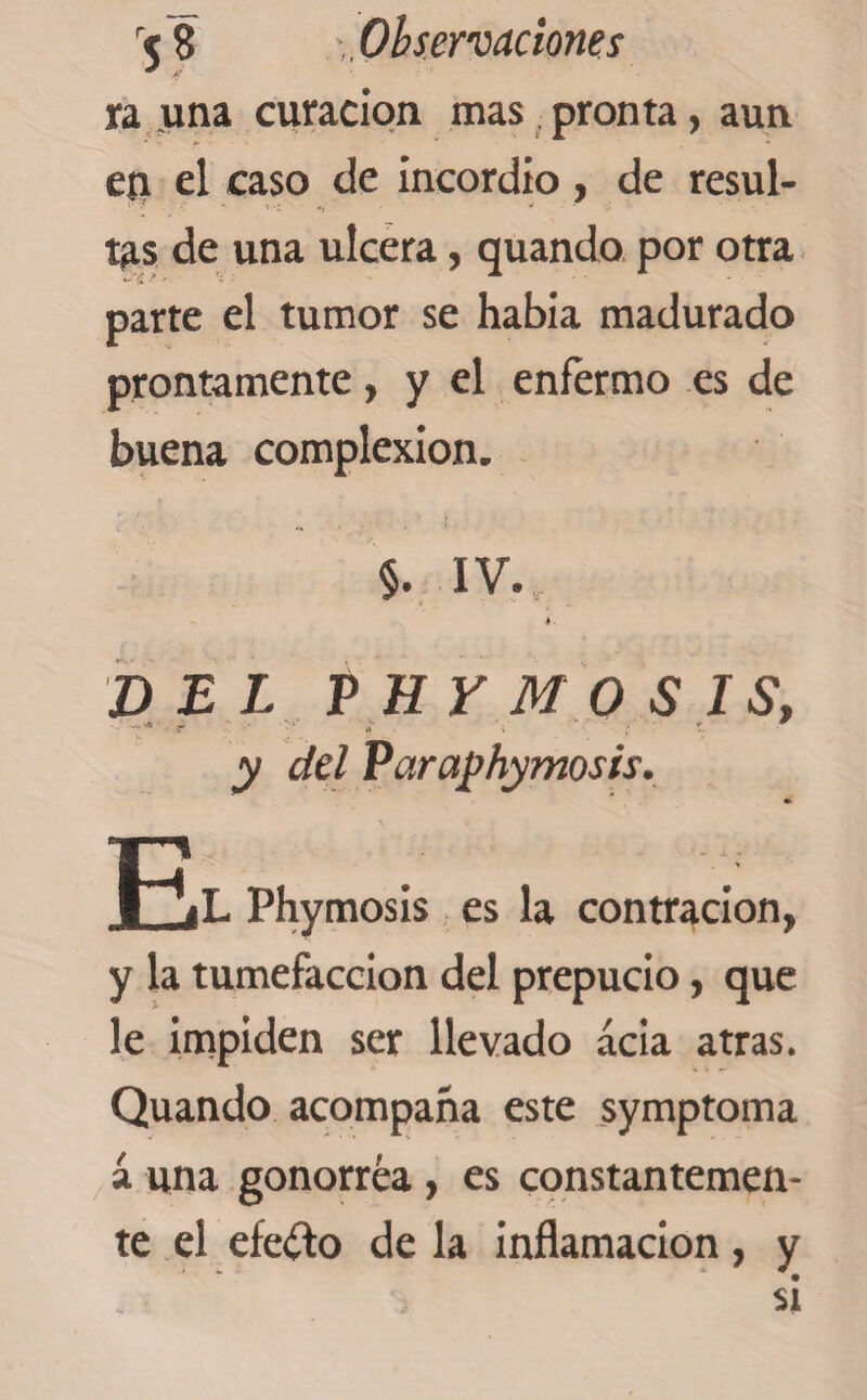 ra una curación mas pronta, aun en el caso de incordio , de resul- -i -i • - * ' • tas de una ulcera, quando por otra parte el tumor se habia madurado prontamente, y el enfermo es de buena complexion. $. IV.,.-. é. DEL PHYMOSIS, y del Varaphymosis. JQL Phymosis es la contracion, y la tumefacción del prepucio, que le impiden ser llevado acia atras. Quando acompaña este symptoma á una gonorrea , es constantemen¬ te el efecto de la inflamación, y si