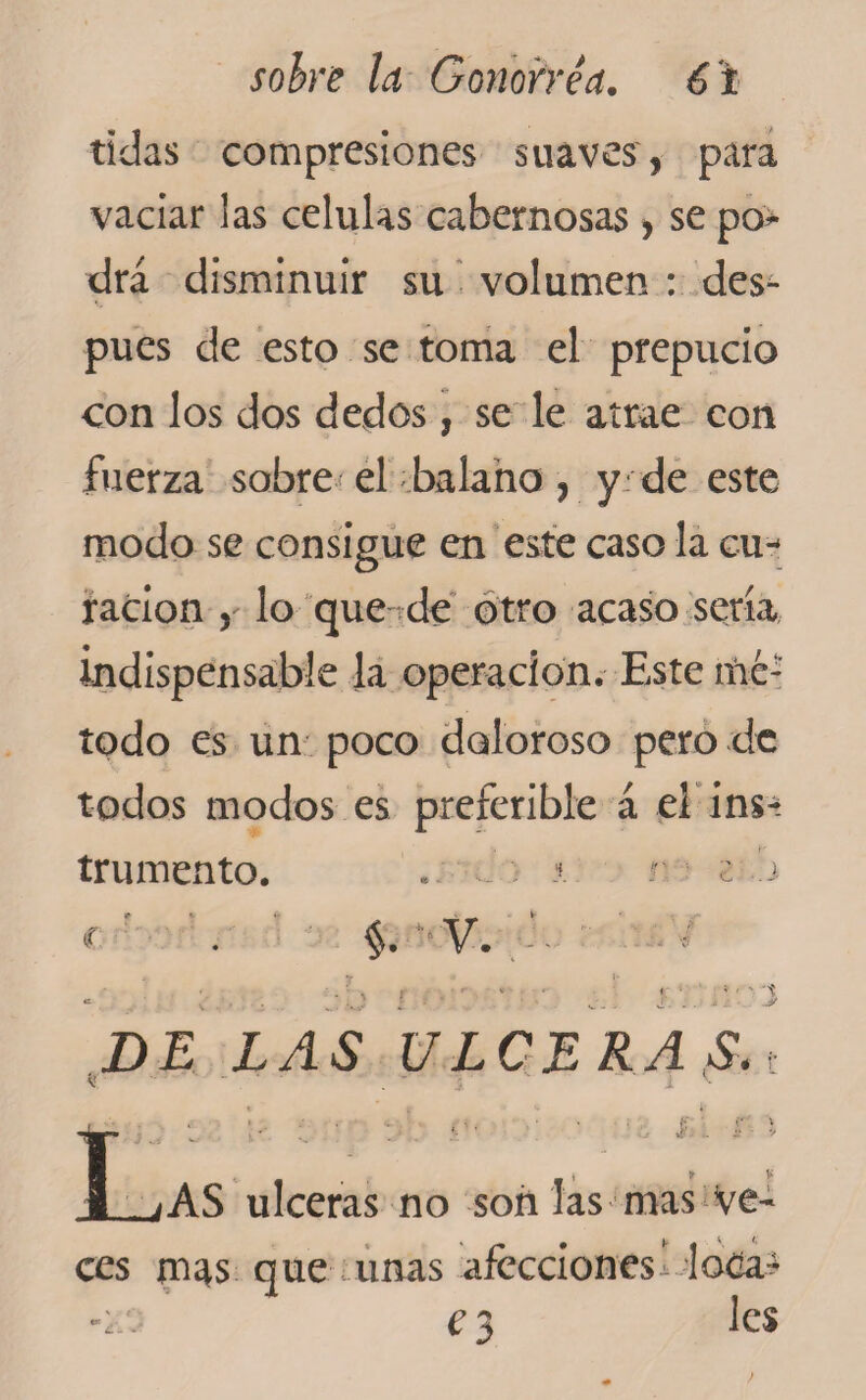 tidas compresiones suaves, para vaciar las células cabernosas , se pon¬ drá disminuir su volumen : des¬ pués de esto se toma el prepucio con los dos dedos, se le atrae con fuerza sobre el balano, y de este modo se consigue en este caso la cu^ radon , lo que de otro acaso sería indispensable la operación. Este mé¬ todo es un poco doloroso pero de todos modos es preferible á el ins¬ trumento. ■ J * r. c i §. V. -i y DE LAS ULCERAS,t j. L ’ • • l. . í V iAS ulceras no son las mas Ve¬ ces m^s que unas afecciones^ loCa¿ e 3 les